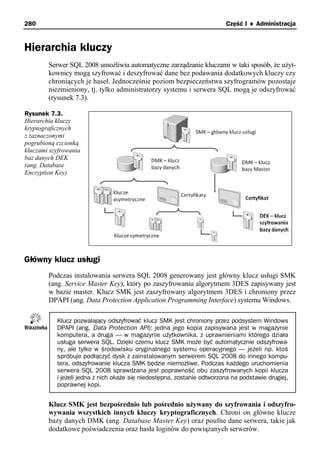 280                                                                      Część I ♦ Administracja


Hierarchia kluczy
        Serwer SQL 2008 umożliwia automatyczne zarządzanie kluczami w taki sposób, że użyt-
        kownicy mogą szyfrować i deszyfrować dane bez podawania dodatkowych kluczy czy
        chroniących je haseł. Jednocześnie poziom bezpieczeństwa szyfrogramów pozostaje
        niezmieniony, tj. tylko administratorzy systemu i serwera SQL mogą je odszyfrować
        (rysunek 7.3).

Rysunek 7.3.
Hierarchia kluczy
kryptograficznych
z zaznaczonymi
pogrubioną czcionką
kluczami szyfrowania
baz danych DEK
(ang. Database
Encryption Key)




Główny klucz usługi
        Podczas instalowania serwera SQL 2008 generowany jest główny klucz usługi SMK
        (ang. Service Master Key), który po zaszyfrowaniu algorytmem 3DES zapisywany jest
        w bazie master. Klucz SMK jest zaszyfrowany algorytmem 3DES i chroniony przez
        DPAPI (ang. Data Protection Application Programming Interface) systemu Windows.

           Klucz pozwalający odszyfrować klucz SMK jest chroniony przez podsystem Windows
           DPAPI (ang. Data Protection API): jedna jego kopia zapisywana jest w magazynie
           komputera, a druga — w magazynie użytkownika, z uprawnieniami którego działa
           usługa serwera SQL. Dzięki czemu klucz SMK może być automatycznie odszyfrowa-
           ny, ale tylko w środowisku oryginalnego systemu operacyjnego — jeżeli np. ktoś
           spróbuje podłączyć dysk z zainstalowanym serwerem SQL 2008 do innego kompu-
           tera, odszyfrowanie klucza SMK będzie niemożliwe. Podczas każdego uruchomienia
           serwera SQL 2008 sprawdzana jest poprawność obu zaszyfrowanych kopii klucza
           i jeżeli jedna z nich okaże się niedostępna, zostanie odtworzona na podstawie drugiej,
           poprawnej kopi.


        Klucz SMK jest bezpośrednio lub pośrednio używany do szyfrowania i odszyfro-
        wywania wszystkich innych kluczy kryptograficznych. Chroni on główne klucze
        bazy danych DMK (ang. Database Master Key) oraz poufne dane serwera, takie jak
        dodatkowe poświadczenia oraz hasła loginów do powiązanych serwerów.
 