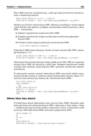 Rozdział 7. ♦ Bezpieczeństwo                                                                281


       Klucz SMK może być wyeksportowany, a plik jego kopii powinien być przechowy-
       wany w bezpiecznym miejscu:
          BACKUP SERVICE MASTER KEY TO FILE = 'h:SMK.KEY'
          ENCRYPTION BY PASSWORD = 'T0Hasl,.oMusi%$3BykjcNapraw890$#$deBe=-"zpiecz89nE!';

       Możliwa jest również zmiana klucza SMK. Operacja ta przebiega w trzech etapach
       i jeżeli dowolny etap zakończy się błędem, cała procedura zostanie przerwana, a klucz
       SMK — niezmieniony:
         1. Najpierw wygenerowany zostaje nowy klucz SMK.
         2. Następnie odszyfrowane zostają wszystkie dane zaszyfrowane poprzednim
            kluczem SMK.
         3. Na końcu te dane zostają zaszyfrowane nowym kluczem SMK:
               ALTER SERVICE MASTER KEY REGENERATE;

       Kopię klucza SMK można odtworzyć, również na innym serwerze SQL 2008, wykonu-
       jąc instrukcję RESTORE:
          RESTORE SERVICE MASTER KEY FROM FILE = 'h:SMK.KEY'
          DECRYPTION BY PASSWORD = 'T0Hasl,.oMusi%$3BykjcNapraw890$#$deBe=-"zpiecz89nE!';

       Odtworzenie klucza przypomina jego zmianę, jednak serwer SQL 2008 nie wygeneruje
       nowego klucza SMK, ale odczyta go z pliku kopii. Następnie odszyfrowane zostaną
       wszystkie dane chronione starym kluczem SMK i ponownie zaszyfrowane odzyska-
       nym kluczem.

       W ostateczności możemy wymusić zmianę klucza SMK, nawet jeżeli niektóre zaszy-
       frowane nim dane zostaną w wyniku tej zmiany nieodwracalnie utracone. Opcja FORCE
       może być użyta zarówno przy zmianie, jak i odtworzeniu klucza SMK:
          ALTER SERVICE MASTER KEY
          FORCE REGENERATE;
          -- lub
          RESTORE SERVICE MASTER KEY
          FROM FILE = 'h:SMK.KEY'
          DECRYPTION BY PASSWORD = 'T0Hasl,.oMusi%$3BykjcNapraw890$#$deBe=-"zpiecz89nE!'
          FORCE;


Główny klucz bazy danych
       W każdej bazie danych administrator może utworzyć klucz DMK. Domyślnie jedna
       kopia tego klucza jest szyfrowana kluczem SMK i zapisywana w bazie master, a druga
       — podanym przy jego tworzeniu hasłem i zapisywana w bazie, w której klucz został
       utworzony. Obie kopie klucza DMK szyfrowane są algorytmem 3DES:
          CREATE DATABASE r07;
          GO
          USE r07;
          GO
          CREATE MASTER KEY
          ENCRYPTION BY PASSWORD = 'ToPowinnoBycInnE,R0wnieSilneH@sl0!';
 