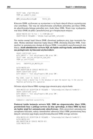 282                                                                   Część I ♦ Administracja


        SELECT name, algorithm_desc
        FROM sys.symmetric_keys;
        ----------------------------------------
        ##MS_DatabaseMasterKey##       TRIPLE_DES

      Kluczem DMK szyfrowane są wystawiane w tej bazie danych klucze asymetryczne
      oraz certyfikaty. Tak więc do odszyfrowania certyfikatu potrzebny jest klucz DMK,
      do odszyfrowania którego potrzebny jest z kolei klucz SMK. Warto więc wyeksporto-
      wać klucz DMK do pliku i przechowywać go w bezpiecznym miejscu:
        BACKUP MASTER KEY TO FILE = 'C:TEMPDBK.KEY'
        ENCRYPTION BY PASSWORD = 'K09jRm,YsdeSiopEI00M+_IdfsSI43E';

      Nie można usunąć kopii klucza DMK chronionej podanym przy jego tworzeniu ha-
      słem. Można natomiast skasować kopię klucza DMK chronioną kluczem SMK. Unie-
      możliwi to automatyczny dostęp do klucza DMK i wszystkich zaszyfrowanych nim
      kluczy. Jeżeli administrator serwera SQL nie będzie znał tego hasła, uniemożliwimy
      mu posługiwanie się kluczami użytkowników:
        CREATE CERTIFICATE Cert1
        WITH SUBJECT = 'Test odszyfrowania DBK przez SMK';
        SELECT name, pvt_key_encryption_type_desc
        FROM sys.certificates;
        ----------------------------------------
        Cert1    ENCRYPTED_BY_MASTER_KEY

        ALTER MASTER KEY
        DROP ENCRYPTION BY SERVICE MASTER KEY;
        CREATE CERTIFICATE Cert2
        WITH SUBJECT = 'Test odszyfrowania DBK przez SMK';
        ----------------------------------------
        Msg 15581, Level 16, State 3, Line 3
        Please create a master key in the database or open the master key in the session
          before performing this operation.

      Od teraz użycie klucza DBK wymaga jego otwarcia przy użyciu hasła:
        OPEN MASTER KEY DECRYPTION BY PASSWORD = 'ToPowinnoBycInnE,R0wnieSilneH@sl0!';
        CREATE CERTIFICATE Cert2
        WITH SUBJECT = 'Test odszyfrowania DBK przez SMK';
        CLOSE MASTER KEY;
        ----------------------------------------
        Command(s) completed successfully.

      Ponieważ każda instancja serwera SQL 2008 ma niepowtarzalny klucz SMK,
      przeniesienie bazy z jednego serwera na inny spowoduje, że klucz DBK tej bazy
      nie będzie mógł być automatycznie odszyfrowany. Żeby przywrócić automatyczne
      zarządzanie kluczami, należy samodzielnie odtworzyć klucz DBK przeniesionej bazy
      danych i utworzyć jego kopię zaszyfrowaną kluczem SMK nowego serwera:
        OPEN MASTER KEY DECRYPTION BY PASSWORD = 'ToPowinnoBycInnE,R0wnieSilneH@sl0!';
        ALTER MASTER KEY
        ADD ENCRYPTION BY SERVICE MASTER KEY;
        CLOSE MASTER KEY;
 