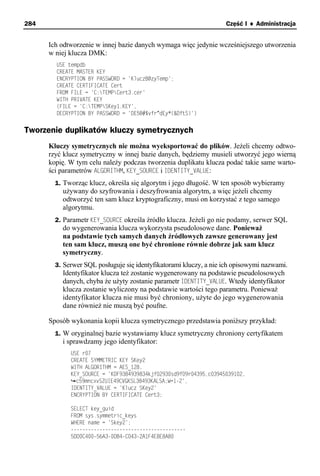 284                                                                Część I ♦ Administracja


      Ich odtworzenie w innej bazie danych wymaga więc jedynie wcześniejszego utworzenia
      w niej klucza DMK:
        USE tempdb
        CREATE MASTER KEY
        ENCRYPTION BY PASSWORD = 'KluczB@zyTemp';
        CREATE CERTIFICATE Cert
        FROM FILE = 'C:TEMPCert3.cer'
        WITH PRIVATE KEY
        (FILE = 'C:TEMPSKey1.KEY',
        DECRYPTION BY PASSWORD = 'DE5@#$vfr^dEy*(&DftS)')


Tworzenie duplikatów kluczy symetrycznych
      Kluczy symetrycznych nie można wyeksportować do plików. Jeżeli chcemy odtwo-
      rzyć klucz symetryczny w innej bazie danych, będziemy musieli utworzyć jego wierną
      kopię. W tym celu należy podczas tworzenia duplikatu klucza podać takie same warto-
      ści parametrów ALGORITHM, KEY_SOURCE i IDENTITY_VALUE:
        1. Tworząc klucz, określa się algorytm i jego długość. W ten sposób wybieramy
          używany do szyfrowania i deszyfrowania algorytm, a więc jeżeli chcemy
          odtworzyć ten sam klucz kryptograficzny, musi on korzystać z tego samego
          algorytmu.
        2. Parametr KEY_SOURCE określa źródło klucza. Jeżeli go nie podamy, serwer SQL
          do wygenerowania klucza wykorzysta pseudolosowe dane. Ponieważ
          na podstawie tych samych danych źródłowych zawsze generowany jest
          ten sam klucz, muszą one być chronione równie dobrze jak sam klucz
          symetryczny.
        3. Serwer SQL posługuje się identyfikatorami kluczy, a nie ich opisowymi nazwami.
          Identyfikator klucza też zostanie wygenerowany na podstawie pseudolosowych
          danych, chyba że użyty zostanie parametr IDENTITY_VALUE. Wtedy identyfikator
          klucza zostanie wyliczony na podstawie wartości tego parametru. Ponieważ
          identyfikator klucza nie musi być chroniony, użyte do jego wygenerowania
          dane również nie muszą być poufne.

      Sposób wykonania kopii klucza symetrycznego przedstawia poniższy przykład:
        1. W oryginalnej bazie wystawiamy klucz symetryczny chroniony certyfikatem
          i sprawdzamy jego identyfikator:
             USE r07
             CREATE SYMMETRIC KEY SKey2
             WITH ALGORITHM = AES_128,
             KEY_SOURCE = 'KDF9384939834kjf02930sd9f09r04395,c03945039102,
               c59mncxvSZUIE49CVGKSL38493KALSA;W=1-2',
             IDENTITY_VALUE = 'Klucz SKey2'
             ENCRYPTION BY CERTIFICATE Cert3;

             SELECT key_guid
             FROM sys.symmetric_keys
             WHERE name = 'Skey2';
             ----------------------------------------
             5DD0C400-56A3-0DB4-C043-2A1F4E8E8A80
 