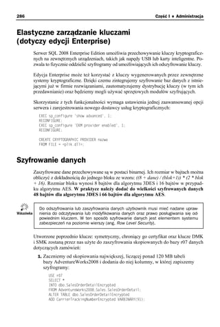 286                                                                Część I ♦ Administracja


Elastyczne zarządzanie kluczami
(dotyczy edycji Enterprise)
      Serwer SQL 2008 Enterprise Edition umożliwia przechowywanie kluczy kryptograficz-
      nych na zewnętrznych urządzeniach, takich jak napędy USB lub karty inteligentne. Po-
      zwala to fizycznie oddzielić szyfrogramy od umożliwiających ich odszyfrowanie kluczy.

      Edycja Enterprise może też korzystać z kluczy wygenerowanych przez zewnętrzne
      systemy kryptograficzne. Dzięki czemu zintegrujemy szyfrowanie baz danych z istnie-
      jącymi już w firmie rozwiązaniami, zautomatyzujemy dystrybucję kluczy (w tym ich
      przedawnianie) oraz będziemy mogli używać sprzętowych modułów szyfrujących.

      Skorzystanie z tych funkcjonalności wymaga ustawienia jednej zaawansowanej opcji
      serwera i zarejestrowania nowego dostawcy usług kryptograficznych:
        EXEC sp_configure 'show advanced', 1;
        RECONFIGURE;
        EXEC sp_configure 'EKM provider enabled', 1;
        RECONFIGURE;

        CREATE CRYPTOGRAPHIC PROVIDER nazwa
        FROM FILE = <plik.dll>;



Szyfrowanie danych
      Zaszyfrowane dane przechowywane są w postaci binarnej. Ich rozmiar w bajtach można
      obliczyć z dokładnością do jednego bloku ze wzoru: ((8 + dane) / (blok+1)) * (2 * blok
      + 16). Rozmiar bloku wynosi 8 bajtów dla algorytmu 3DES i 16 bajtów w przypad-
      ku algorytmu AES. W praktyce należy dodać do wielkości szyfrowanych danych
      48 bajtów dla algorytmu 3DES i 66 bajtów dla algorytmu AES.

        Do odszyfrowania lub zaszyfrowania danych użytkownik musi mieć nadane upraw-
        nienia do odczytywania lub modyfikowania danych oraz prawo posługiwania się od-
        powiednim kluczem. W ten sposób szyfrowanie danych jest elementem systemu
        zabezpieczeń na poziomie wierszy (ang. Row Level Security).


      Utworzone poprzednio klucze: symetryczny, chroniący go certyfikat oraz klucze DMK
      i SMK zostaną przez nas użyte do zaszyfrowania skopiowanych do bazy r07 danych
      dotyczących zamówień:
        1. Zaczniemy od skopiowania największej, liczącej ponad 120 MB tabeli
          bazy AdventureWorks2008 i dodania do niej kolumny, w której zapiszemy
          szyfrogramy:
             USE r07
             SELECT *
             INTO dbo.SalesOrderDetailEncrypted
             FROM AdventureWorks2008.Sales.SalesOrderDetail;
             ALTER TABLE dbo.SalesOrderDetailEncrypted
             ADD CarrierTrackingNumberEncrypted VARBINARY(91);
 
