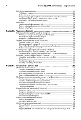 4                                                               Serwer SQL 2008. Administracja i programowanie


               Polityki zarządzania serwerem ....................................................................................... 56
                   Architektura systemu ................................................................................................ 56
                   Skalowalność systemu .............................................................................................. 60
                   Korzystanie z polityk zarządzania serwerem zainstalowanych w systemie .............. 60
                   Tworzenie własnych polityk i warunków w konsoli SSMS ..................................... 68
                   Programowe użycie i kontrolowanie polityk ............................................................ 73
               PowerShell ...................................................................................................................... 77
                   Nawigacja po obiektach serwera SQL ...................................................................... 79
                   Typowe zadania administracyjne w PowerShell ...................................................... 81
                   Zadania usługi Agent ............................................................................................... 85
Rozdział 3. Wysoka dostępność ....................................................................... 87
               Podwajanie baz danych (dotyczy edycji Enterprise) ...................................................... 88
                  Architektura funkcjonalności podwajania baz danych ............................................. 88
                  Automatyczne naprawianie stron danych ................................................................. 92
                  Kompresja dziennika transakcyjnego ....................................................................... 94
               Migawki baz danych (dotyczy edycji Enterprise) ........................................................... 95
                  Działanie migawek baz danych ................................................................................ 96
                  Tworzenie migawek baz danych .............................................................................. 97
                  Migawki baz danych a funkcjonalność podwajania baz danych ............................... 99
                  Zastosowanie migawek baz danych ....................................................................... 100
               Kompresja kopii zapasowych (dotyczy edycji Enterprise) ........................................... 101
                  Zmiana domyślnych ustawień kompresji kopii zapasowej ..................................... 102
                  Porównanie kopii zapasowych skompresowanych i nieskompresowanych ............ 103
               Replikacja Peer-to-Peer (dotyczy edycji Enterprise) .................................................... 105
                  Nowości w replikacji Peer-to-Peer w serwerze SQL 2008 ..................................... 106
                  Topologia ............................................................................................................... 106
                  Konfiguracja replikacji ........................................................................................... 108
                  Konflikty w replikacji Peer-to-Peer ........................................................................ 120
Rozdział 4. Nowe funkcje serwera SQL ........................................................... 125
               Mechanizm śledzenia zmian ......................................................................................... 126
                  Działanie mechanizmu śledzenia zmian ................................................................. 126
                  Praca z mechanizmem śledzenia zmian .................................................................. 127
                  Wpływ mechanizmu śledzenia zmian na zachowanie silnika baz danych .............. 134
                  Zalety mechanizmu śledzenia zmian ...................................................................... 135
               Mechanizm przechwytywania zmian (dotyczy edycji Enterprise) ................................ 136
                  Konfiguracja mechanizmu przechwytywania zmian .............................................. 136
                  Działanie mechanizmu przechwytywania zmian .................................................... 139
                  Praca z mechanizmem przechwytywania zmian ..................................................... 141
                  Porównanie mechanizmu śledzenia zmian z mechanizmem
                    ich przechwytywania ........................................................................................... 144
               Kompresja danych (dotyczy edycji Enterprise) ............................................................ 145
                  Kompresja wierszy ................................................................................................. 146
                  Kompresja stron danych ......................................................................................... 147
                  Zarządzanie kompresją danych w konsoli SSMS ................................................... 150
                  Szacowanie stopnia kompresji ............................................................................... 152
               Usługa wyszukiwania pełnotekstowego ....................................................................... 153
                  Indeksy pełnotekstowe ........................................................................................... 154
                  Integracja z serwerem SQL .................................................................................... 158
               Obiekty o zróżnicowanych atrybutach .......................................................................... 160
                  Atrybut SPARSE .................................................................................................... 160
                  Atrybut column set ................................................................................................. 163
                  Atrybuty SPARSE oraz column set a inne funkcjonalności serwera SQL 2008 .... 167
 