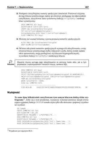 Rozdział 7. ♦ Bezpieczeństwo                                                                     287


              2. Następnie zaszyfrujemy numery spedycyjne zamówień. Ponieważ użyjemy
                do tego klucza symetrycznego, należy go otworzyć, posługując się odpowiednim
                certyfikatem, zaszyfrować dane systemową funkcją EncryptByKey i zamknąć
                klucz symetryczny:
                   OPEN SYMMETRIC KEY Skey1
                   DECRYPTION BY CERTIFICATE Cert3;
                   UPDATE dbo.SalesOrderDetailEncrypted
                   SET CarrierTrackingNumberEncrypted =
                   EncryptByKey(Key_GUID('SKey1'),CarrierTrackingNumber);
                   CLOSE SYMMETRIC KEY Skey1;

              3. Możemy już usunąć kolumnę z jawną postacią numerów spedycyjnych:
                   ALTER TABLE dbo.SalesOrderDetailEncrypted
                   DROP COLUMN CarrierTrackingNumber;

              4. Od teraz odczytanie numerów spedycyjnych wymaga ich odszyfrowania, a więc
                otwarcia klucza symetrycznego (tylko właściciel i osoba, której zostały nadane
                takie uprawnienia, mogą posługiwać się kluczem kryptograficznym),
                wywołania funkcji DecryptByKey i zamknięcia klucza:

              Otwarcie klucza wymaga jego odszyfrowania za pomocą hasła albo, jak w tym
              przykładzie z wykorzystaniem hierarchii kluczy, serwera SQL.

                   OPEN SYMMETRIC KEY Skey1
                   DECRYPTION BY CERTIFICATE Cert3;
                   SELECT CAST(DecryptByKey(CarrierTrackingNumberEncrypted) AS NVARCHAR(25)),
                     CarrierTrackingNumberEncrypted, LEN(CarrierTrackingNumberEncrypted)
                   FROM dbo.SalesOrderDetailEncrypted
                   WHERE SalesOrderID = 50256;
                   CLOSE ALL SYMMETRIC KEYS;
                   ----------------------------------------
                   FE9D-4B76-BB      0x00EF2EF7AA70C74AB357BC8669C0F81201000000B718D9FD6…     84


Wydajność
           Te same dane kilkukrotnie zaszyfrowane tym samym kluczem dadzą różne szy-
           frogramy12. Żeby się o tym przekonać, wystarczy wykonać poniższy skrypt (zwra-
           cająca sygnaturę funkcja CHECKSUM została użyta tylko dla skrócenia i poprawy czytelno-
           ści wyniku):
              USE tempdb
              CREATE SYMMETRIC KEY Test
              WITH ALGORITHM = AES_128
              ENCRYPTION BY PASSWORD = 'L(*U%^b*&8I)(*E...';
              OPEN SYMMETRIC KEY Test
              DECRYPTION BY PASSWORD = 'L(*U%^b*&8I)(*E...';
              PRINT CHECKSUM(EncryptByKey(Key_GUID('Test'),'Dawno temu...'));
              PRINT CHECKSUM(EncryptByKey(Key_GUID('Test'),'Dawno temu...'));


12
     Wyjątkiem jest algorytm RC4.
 