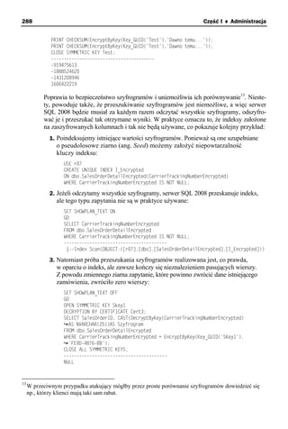 288                                                                       Część I ♦ Administracja


              PRINT CHECKSUM(EncryptByKey(Key_GUID('Test'),'Dawno temu...'));
              PRINT CHECKSUM(EncryptByKey(Key_GUID('Test'),'Dawno temu...'));
              CLOSE SYMMETRIC KEY Test;
              ----------------------------------------
              -919475613
              -1888524620
              -1431208946
              1606422219

           Poprawia to bezpieczeństwo szyfrogramów i uniemożliwia ich porównywanie13. Nieste-
           ty, powoduje także, że przeszukiwanie szyfrogramów jest niemożliwe, a więc serwer
           SQL 2008 będzie musiał za każdym razem odczytać wszystkie szyfrogramy, odszyfro-
           wać je i przeszukać tak otrzymane wyniki. W praktyce oznacza to, że indeksy założone
           na zaszyfrowanych kolumnach i tak nie będą używane, co pokazuje kolejny przykład:
             1. Poindeksujemy istniejące wartości szyfrogramów. Ponieważ są one uzupełniane
                o pseudolosowe ziarno (ang. Seed) możemy założyć niepowtarzalność
                kluczy indeksu:
                   USE r07
                   CREATE UNIQUE INDEX I_Encrypted
                   ON dbo.SalesOrderDetailEncrypted(CarrierTrackingNumberEncrypted)
                   WHERE CarrierTrackingNumberEncrypted IS NOT NULL;

             2. Jeżeli odczytamy wszystkie szyfrogramy, serwer SQL 2008 przeskanuje indeks,
                ale tego typu zapytania nie są w praktyce używane:
                   SET SHOWPLAN_TEXT ON
                   GO
                   SELECT CarrierTrackingNumberEncrypted
                   FROM dbo.SalesOrderDetailEncrypted
                   WHERE CarrierTrackingNumberEncrypted IS NOT NULL;
                   ----------------------------------------
                    |--Index Scan(OBJECT:([r07].[dbo].[SalesOrderDetailEncrypted].[I_Encrypted]))

             3. Natomiast próba przeszukania szyfrogramów realizowana jest, co prawda,
                w oparciu o indeks, ale zawsze kończy się nieznalezieniem pasujących wierszy.
                Z powodu zmiennego ziarna zapytanie, które powinno zwrócić dane istniejącego
                zamówienia, zwróciło zero wierszy:
                   SET SHOWPLAN_TEXT OFF
                   GO
                   OPEN SYMMETRIC KEY Skey1
                   DECRYPTION BY CERTIFICATE Cert3;
                   SELECT SalesOrderID, CAST(DecryptByKey(CarrierTrackingNumberEncrypted)
                     AS NVARCHAR(25))AS Szyfrogram
                   FROM dbo.SalesOrderDetailEncrypted
                   WHERE CarrierTrackingNumberEncrypted = EncryptByKey(Key_GUID('SKey1'),
                     'FE9D-4B76-BB');
                   CLOSE ALL SYMMETRIC KEYS;
                   ----------------------------------------
                   NULL



13
     W przeciwnym przypadku atakujący mógłby przez proste porównanie szyfrogramów dowiedzieć się
     np., którzy klienci mają taki sam rabat.
 