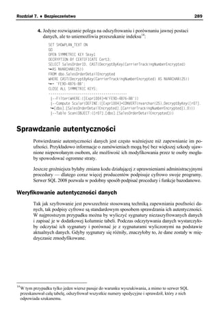 Rozdział 7. ♦ Bezpieczeństwo                                                                       289


              4. Jedyne rozwiązanie polega na odszyfrowaniu i porównaniu jawnej postaci
                 danych, ale to uniemożliwia przeszukanie indeksu14:
                    SET SHOWPLAN_TEXT ON
                    GO
                    OPEN SYMMETRIC KEY Skey1
                    DECRYPTION BY CERTIFICATE Cert3;
                    SELECT SalesOrderID, CAST(DecryptByKey(CarrierTrackingNumberEncrypted)
                      AS NVARCHAR(25))
                    FROM dbo.SalesOrderDetailEncrypted
                    WHERE CAST(DecryptByKey(CarrierTrackingNumberEncrypted) AS NVARCHAR(25))
                      = 'FE9D-4B76-BB';
                    CLOSE ALL SYMMETRIC KEYS;
                    ----------------------------------------
                     |--Filter(WHERE:([Expr1004]=N'FE9D-4B76-BB'))
                     |--Compute Scalar(DEFINE:([Expr1004]=CONVERT(nvarchar(25),DecryptByKey([r07].
                       [dbo].[SalesOrderDetailEncrypted].[CarrierTrackingNumberEncrypted]),0)))
                     |--Table Scan(OBJECT:([r07].[dbo].[SalesOrderDetailEncrypted]))



Sprawdzanie autentyczności
            Potwierdzanie autentyczności danych jest często ważniejsze niż zapewnianie im po-
            ufności. Przykładowo informacje o zamówieniach mogą być bez większej szkody ujaw-
            nione niepowołanym osobom, ale możliwość ich modyfikowania przez te osoby mogła-
            by spowodować ogromne straty.

            Jeszcze groźniejsza byłaby zmiana kodu działającej z uprawnieniami administracyjnymi
            procedury — dlatego coraz więcej producentów podpisuje cyfrowo swoje programy.
            Serwer SQL 2008 pozwala w podobny sposób podpisać procedury i funkcje bazodanowe.

Weryfikowanie autentyczności danych
            Tak jak szyfrowanie jest powszechnie stosowaną techniką zapewniania poufności da-
            nych, tak podpisy cyfrowe są standardowym sposobem sprawdzania ich autentyczności.
            W najprostszym przypadku można by wyliczyć sygnatury niezaszyfrowanych danych
            i zapisać je w dodatkowej kolumnie tabeli. Podczas odczytywania danych wystarczyło-
            by odczytać ich sygnatury i porównać je z sygnaturami wyliczonymi na podstawie
            aktualnych danych. Gdyby sygnatury się różniły, znaczyłoby to, że dane zostały w mię-
            dzyczasie zmodyfikowane.




14
     W tym przypadku tylko jeden wiersz pasuje do warunku wyszukiwania, a mimo to serwer SQL
     przeskanował całą tabelę, odszyfrował wszystkie numery spedycyjne i sprawdził, który z nich
     odpowiada szukanemu.
 