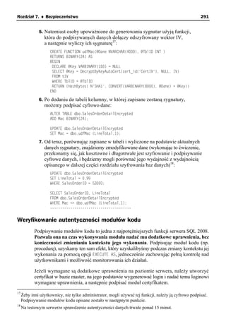 Rozdział 7. ♦ Bezpieczeństwo                                                                          291


              5. Natomiast osoby upoważnione do generowania sygnatur użyją funkcji,
                 która do podpisywanych danych dołączy odszyfrowany wektor IV,
                 a następnie wyliczy ich sygnaturę17:
                    CREATE FUNCTION udfMac(@Dane NVARCHAR(4000), @TblID INT )
                    RETURNS BINARY(24) AS
                    BEGIN
                     DECLARE @Key VARBINARY(100) = NULL
                     SELECT @Key = DecryptByKeyAutoCert(cert_id('CertIV'), NULL, IV)
                     FROM tIV
                     WHERE TblID = @TblID
                     RETURN (HashBytes( N'SHA1', CONVERT(VARBINARY(8000), @Dane) + @Key))
                    END

              6. Po dodaniu do tabeli kolumny, w której zapisane zostaną sygnatury,
                 możemy podpisać cyfrowo dane:
                    ALTER TABLE dbo.SalesOrderDetailEncrypted
                    ADD Mac BINARY(24);

                    UPDATE dbo.SalesOrderDetailEncrypted
                    SET Mac = dbo.udfMac (LineTotal,1);

              7. Od teraz, porównując zapisane w tabeli i wyliczone na podstawie aktualnych
                 danych sygnatury, znajdziemy zmodyfikowane dane (wykonując to ćwiczenie,
                 przekonamy się, jak kosztowne i długotrwałe jest szyfrowanie i podpisywanie
                 cyfrowe danych, i będziemy mogli porównać jego wydajność z wydajnością
                 opisanego w dalszej części rozdziału szyfrowania baz danych)18:
                    UPDATE dbo.SalesOrderDetailEncrypted
                    SET LineTotal = 0.99
                    WHERE SalesOrderID = 53593;

                    SELECT SalesOrderID, LineTotal
                    FROM dbo.SalesOrderDetailEncrypted
                    WHERE Mac <> dbo.udfMac (LineTotal,1);
                    ----------------------------------------


Weryfikowanie autentyczności modułów kodu
            Podpisywanie modułów kodu to jedna z najpotężniejszych funkcji serwera SQL 2008.
            Pozwala ona na czas wykonywania modułu nadać mu dodatkowe uprawnienia, bez
            konieczności zmieniania kontekstu jego wykonania. Podpisując moduł kodu (np.
            procedurę), uzyskamy ten sam efekt, który uzyskalibyśmy podczas zmiany kontekstu jej
            wykonania za pomocą opcji EXECUTE AS, jednocześnie zachowując pełną kontrolę nad
            użytkownikami i możliwość monitorowania ich działań.

            Jeżeli wymagane są dodatkowe uprawnienia na poziomie serwera, należy utworzyć
            certyfikat w bazie master, na jego podstawie wygenerować login i nadać temu loginowi
            wymagane uprawnienia, a następnie podpisać moduł certyfikatem.
17
     Żeby inni użytkownicy, nie tylko administrator, mogli używać tej funkcji, należy ją cyfrowo podpisać.
     Podpisywanie modułów kodu opisane zostało w następnym punkcie.
18
     Na testowym serwerze sprawdzenie autentyczności danych trwało ponad 15 minut.
 