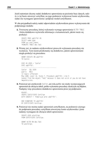 292                                                                Część I ♦ Administracja


      Jeżeli natomiast chcemy nadać dodatkowe uprawnienia na poziomie bazy danych, nale-
      ży w tej bazie utworzyć certyfikat, na jego podstawie wykreować konto użytkownika,
      nadać mu wymagane uprawnienia i podpisać moduł certyfikatem.

      W obu przypadkach należy nadać odpowiednim użytkownikom prawo wykonywania tak
      podpisanego modułu:
        1. Tworzymy procedurę, której wykonanie wymaga uprawnienia ALTER TABLE
          i która dodatkowo wyświetla informacje o tożsamościach, jakimi może się
          posłużyć:
             CREATE PROC udpTrTbl AS
             SELECT name,type
             FROM sys.user_token;
             TRUNCATE TABLE dbo.Tab1

        2. Wiemy już, że nadanie użytkownikowi prawa do wykonania procedury nie
          wystarczy. Tym razem przekonamy się dodatkowo, jakimi uprawnieniami
          mogła posłużyć się procedura:
             GRANT EXECUTE ON udpTrTbl
             TO Szelor;

             EXEC AS USER = 'Szelor'
             EXEC udpTrTbl;
             ----------------------------------------
             Szelor   SQL USER
             public   ROLE
             (2 row(s) affected)
             Msg 1088, Level 16, State 7, Procedure udpTrTbl, Line 5
             Cannot find the object "Tab1" because it does not exist or you do not have
               permissions.

        3. Ponieważ ani użytkownik Szelor, ani rola public nie miały wystarczających
          uprawnień do obcięcia tabeli, próba wykonania procedury skończyła się błędem.
          Nadajmy więc procedurze dodatkowe uprawnienia przez jej podpisanie:
             REVERT;
             CREATE CERTIFICATE CertSign
             WITH SUBJECT = 'Podpisuje proc udpTrTbl';

             ADD SIGNATURE TO udpTrTbl
             BY CERTIFICATE CertSign;

        4. Ponieważ nie można nadać uprawnień certyfikatom, na podstawie użytego
          do podpisania procedury certyfikatu utworzymy konto użytkownika i jemu
          nadamy wymagane do obcięcia tabeli uprawnienie:
             CREATE USER uCertSign
             FROM CERTIFICATE CertSign;

             GRANT ALTER ON dbo.Tab1
             TO uCertSign;
 