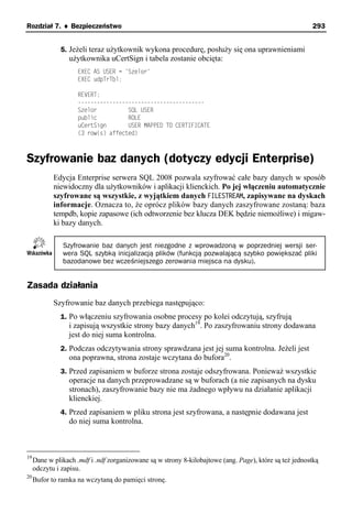 Rozdział 7. ♦ Bezpieczeństwo                                                                            293


              5. Jeżeli teraz użytkownik wykona procedurę, posłuży się ona uprawnieniami
                  użytkownika uCertSign i tabela zostanie obcięta:
                     EXEC AS USER = 'Szelor'
                     EXEC udpTrTbl;

                     REVERT;
                     ----------------------------------------
                     Szelor          SQL USER
                     public          ROLE
                     uCertSign       USER MAPPED TO CERTIFICATE
                     (3 row(s) affected)



Szyfrowanie baz danych (dotyczy edycji Enterprise)
            Edycja Enterprise serwera SQL 2008 pozwala szyfrować całe bazy danych w sposób
            niewidoczny dla użytkowników i aplikacji klienckich. Po jej włączeniu automatycznie
            szyfrowane są wszystkie, z wyjątkiem danych FILESTREAM, zapisywane na dyskach
            informacje. Oznacza to, że oprócz plików bazy danych zaszyfrowane zostaną: baza
            tempdb, kopie zapasowe (ich odtworzenie bez klucza DEK będzie niemożliwe) i migaw-
            ki bazy danych.

               Szyfrowanie baz danych jest niezgodne z wprowadzoną w poprzedniej wersji ser-
               wera SQL szybką inicjalizacją plików (funkcją pozwalającą szybko powiększać pliki
               bazodanowe bez wcześniejszego zerowania miejsca na dysku).


Zasada działania
            Szyfrowanie baz danych przebiega następująco:
              1. Po włączeniu szyfrowania osobne procesy po kolei odczytują, szyfrują
                  i zapisują wszystkie strony bazy danych19. Po zaszyfrowaniu strony dodawana
                  jest do niej suma kontrolna.
              2. Podczas odczytywania strony sprawdzana jest jej suma kontrolna. Jeżeli jest
                  ona poprawna, strona zostaje wczytana do bufora20.
              3. Przed zapisaniem w buforze strona zostaje odszyfrowana. Ponieważ wszystkie
                  operacje na danych przeprowadzane są w buforach (a nie zapisanych na dysku
                  stronach), zaszyfrowanie bazy nie ma żadnego wpływu na działanie aplikacji
                  klienckiej.
              4. Przed zapisaniem w pliku strona jest szyfrowana, a następnie dodawana jest
                  do niej suma kontrolna.



19
     Dane w plikach .mdf i .ndf zorganizowane są w strony 8-kilobajtowe (ang. Page), które są też jednostką
     odczytu i zapisu.
20
     Bufor to ramka na wczytaną do pamięci stronę.
 