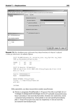 Rozdział 7. ♦ Bezpieczeństwo                                                            295




Rysunek 7.4. Raz skonfigurowane szyfrowanie bazy danych możemy też włączać i wyłączać
w oknie jej właściwości, na zakładce Options

           SELECT DB_NAME(database_id), encryption_state, key_algorithm, key_length
           FROM sys.dm_database_encryption_keys;
           ----------------------------------------
           tempdb   3      AES     128
           r07      3      AES     128

           SELECT B1.Nazwisko, B2.NumerKarty
           FROM r07.dbo.Klienci AS B1 INNER JOIN r07Zaszyfrowana.dbo.Klienci AS B2
           ON B1.ID = B2.ID;
           ----------------------------------------
           Kowalski 4444555566667777
           Nowak    4444888899990000

           BACKUP DATABASE r07Zaszyfrowana
           TO DISK = 'C:Tempr07Zaszyfrowana.bak'
           WITH INIT;

           SHUTDOWN;

        Żeby sprawdzić, czy dane rzeczywiście zostały zaszyfrowane:
          1. Otwórz w programie WordPad plik C:Program FilesMicrosoft SQL Server
                MSSQL10.MSSQLSERVERMSSQLDATAr07.mdf (plik niezaszyfrowanej
             bazy) i poszukaj w nim nazwiska Kowalski. Zostanie ono znalezione, razem
             z numerem karty kredytowej. Jeżeli jednak w ten sam sposób przeszukamy
             plik C:Tempr07zaszyfrowana.mdf, nie znajdziemy w nim ani nazwisk,
             ani numerów kart kredytowych.
 