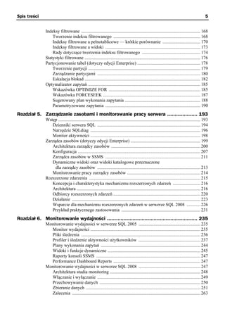 Spis treści                                                                                                                                       5


               Indeksy filtrowane ........................................................................................................ 168
                   Tworzenie indeksu filtrowanego ............................................................................ 168
                   Indeksy filtrowane a pełnotablicowe — krótkie porównanie ................................. 170
                   Indeksy filtrowane a widoki ................................................................................... 173
                   Rady dotyczące tworzenia indeksu filtrowanego ................................................... 174
               Statystyki filtrowane ..................................................................................................... 176
               Partycjonowanie tabel (dotyczy edycji Enterprise) ....................................................... 178
                   Tworzenie partycji .................................................................................................. 179
                   Zarządzanie partycjami .......................................................................................... 180
                   Eskalacja blokad ..................................................................................................... 182
               Optymalizator zapytań .................................................................................................. 185
                   Wskazówka OPTIMIZE FOR ................................................................................ 185
                   Wskazówka FORCESEEK ..................................................................................... 187
                   Sugerowany plan wykonania zapytania .................................................................. 188
                   Parametryzowane zapytania ................................................................................... 190
Rozdział 5. Zarządzanie zasobami i monitorowanie pracy serwera .................... 193
               Wstęp ............................................................................................................................ 193
                  Dzienniki serwera SQL .......................................................................................... 194
                  Narzędzie SQLdiag ................................................................................................ 196
                  Monitor aktywności ................................................................................................ 198
               Zarządca zasobów (dotyczy edycji Enterprise) ............................................................. 199
                  Architektura zarządcy zasobów .............................................................................. 200
                  Konfiguracja ........................................................................................................... 207
                  Zarządca zasobów w SSMS ................................................................................... 211
                  Dynamiczne widoki oraz widoki katalogowe przeznaczone
                    dla zarządcy zasobów .......................................................................................... 213
                  Monitorowanie pracy zarządcy zasobów ................................................................ 214
               Rozszerzone zdarzenia ................................................................................................. 215
                  Koncepcja i charakterystyka mechanizmu rozszerzonych zdarzeń ........................ 216
                  Architektura ............................................................................................................ 216
                  Odbiorcy rozszerzonych zdarzeń ............................................................................ 220
                  Działanie ................................................................................................................ 223
                  Wsparcie dla mechanizmu rozszerzonych zdarzeń w serwerze SQL 2008 ............ 226
                  Przykład praktycznego zastosowania ..................................................................... 231
Rozdział 6. Monitorowanie wydajności ............................................................ 235
               Monitorowanie wydajności w serwerze SQL 2005 ...................................................... 235
                 Monitor wydajności ................................................................................................ 235
                 Pliki śledzenia ........................................................................................................ 236
                 Profiler i śledzenie aktywności użytkowników ...................................................... 237
                 Plany wykonania zapytań ....................................................................................... 244
                 Widoki i funkcje dynamiczne ................................................................................. 245
                 Raporty konsoli SSMS ........................................................................................... 247
                 Performance Dashboard Reports ............................................................................ 247
               Monitorowanie wydajności w serwerze SQL 2008 ...................................................... 247
                 Architektura studia monitoring ............................................................................... 248
                 Włączanie i wyłączanie .......................................................................................... 249
                 Przechowywanie danych ........................................................................................ 250
                 Zbieranie danych .................................................................................................... 251
                 Zalecenia ................................................................................................................ 263
 