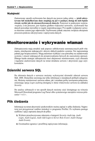 Rozdział 7. ♦ Bezpieczeństwo                                                           297


Wydajność
       Zastosowany sposób szyfrowania baz danych ma jeszcze jedną zaletę — jeżeli odczy-
       tywane lub modyfikowane dane znajdują się już w pamięci, dostęp do nich będzie
       równie szybki jak do niezaszyfrowanych danych. Ponieważ to podsystem wejścia-
       -wyjścia, a nie procesor, jest wąskim gardłem większości serwerów, szyfrowanie baz
       danych powoduje niewielkie (z reguły nieprzekraczające 5%) spadki wydajności serwe-
       ra mierzone czasem jego odpowiedzi. Szyfrowanie jednak znacznie zwiększa obciążenie
       procesora podczas odczytywania i zapisywania danych.



Monitorowanie i wykrywanie włamań
       Zabezpieczenia mają utrudnić atak poprzez zablokowanie automatycznych prób wła-
       mania, zniechęcenie atakujących i ukrycie słabych punktów systemu. Nie zagwarantują
       jednak jego bezpieczeństwa. Mogą natomiast wydłużyć czas potrzebny na zaatakowanie
       systemu i zmusić atakujących do przeprowadzania łatwych do zauważenia operacji.
       Dlatego każda strategia zabezpieczeń musi obejmować monitorowanie, czyli zbieranie
       i regularne analizowanie danych na temat działania serwera i aktywności jego użyt-
       kowników.


Dzienniki serwera SQL
       Do zbierania danych o serwerze możemy wykorzystać dzienniki zdarzeń serwera
       SQL 2008. Domyślnie zawierają one tylko informacje o nieudanych próbach zalogowa-
       nia. Możemy monitorować zarówno udane, jak i nieudane próby nawiązania połączenia,
       zmieniając opcję Login auditing dostępną w oknie właściwości serwera na zakładce
       Security.

       Do analizy zebranych w ten sposób danych możemy użyć dostępnego na witrynie
       Microsoft Download programu Log Parser albo systemowego narzędzia wiersza pole-
       cenia FindStr.


Plik śledzenia
       Informacje na temat aktywność użytkowników można zapisać w pliku śledzenia. Najpro-
       ściej jest przygotować szablon instrukcji w programie Profiler. Po wybraniu pustego
       szablonu i opcji zapisania danych do pliku:
         1. Wybierz przechwytywane zdarzenia z kategorii Security Audit (np. Audit
            Login, Audit Logout, Audit Add Login to Server Role Event i Audit Change
            Audit Events).
         2. Ewentualnie ogranicz i przefiltruj zapisywane informacje.
 