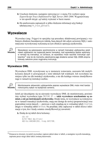 298                                                                             Część I ♦ Administracja


              3. Uruchom śledzenie, następnie zatrzymaj je i z menu File wybierz opcję
                 Export/Script Trace Definition/For SQL Server 2005-2008. Wygenerowany
                 w ten sposób skrypt .sql należy wykonać w bazie master.
              4. Do analizowania zapisanych w pliku śledzenia informacji użyj funkcji
                 tabelarycznej fn_trace_gettable.


Wyzwalacze
            Wyzwalacz (ang. Trigger) to specjalny typ procedury składowanej powiązanej z wy-
            branym obiektem bazodanowym (tabelą, bazą danych lub całym serwerem SQL) i auto-
            matycznie wywoływanej wykonaną na tym obiekcie operacją użytkownika.

               Wyzwalacze są wykonywane synchronicznie w ramach transakcji użytkownika; jeżeli
               nawet użytkownik nie rozpoczął jawnie transakcji, kod wyzwalacza będzie wykonany
               w ramach tej transakcji, co oznacza, że wyzwalacz może wycofać instrukcje użyt-
                      22
               kownika oraz że do momentu zakończenia jego działania serwer SQL 2008 utrzyma
               blokady założone przez oryginalną instrukcję.


Wyzwalacze DML
            Wyzwalacze DML wywoływane są w momencie wstawiania, usuwania lub modyfi-
            kowania danych w powiązanych z nimi tabelach lub widokach. Ich wywołanie ma
            miejsce tylko raz dla instrukcji użytkownika, a nie dla każdego wiersza zmodyfikowa-
            nego w ramach tej instrukcji osobno.

               Monitorowanie aktywności użytkowników poprzez wyzwalacze DML może mieć bardzo
               niekorzystny wpływ na wydajność serwera.


            Jeżeli już decydujemy się na używanie wyzwalaczy DML do monitorowania, powinni-
            śmy wybrać wyzwalacze typu INSTEAD OF — takie wyzwalacze uruchamiane są za-
            miast, a nie po instrukcjach użytkownika. Dzięki temu, że wyzwalacze są wykonywa-
            ne w ramach transakcji użytkownika, mają one dostęp do nowej (proponowanej) oraz
            poprzedniej wersji danych — pierwsze z nich znajdują się w wirtualnej tabeli Inserted,
            drugie w wirtualnej tabeli Deleted. Na przykład, żeby zapisywać w tabeli Klienci infor-
            macje o tym, kto i kiedy ostatnio zmodyfikował jej zawartość:
              1. Dodaj do tej tabeli dwie kolumny:
                    USE r07
                    ALTER TABLE dbo.Klienci
                    ADD Kto VARCHAR(200), Kiedy DATETIME;




22
     Oznacza to również, że jeżeli wyzwalacz zapisze jakieś dane w tabeli, a następnie wycofa transakcję,
     zapisane przez niego dane także zostaną skasowane.
 