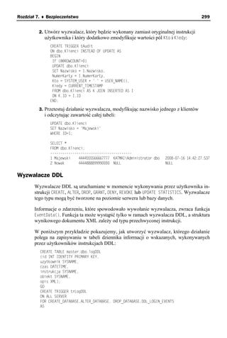 Rozdział 7. ♦ Bezpieczeństwo                                                               299


         2. Utwórz wyzwalacz, który będzie wykonany zamiast oryginalnej instrukcji
            użytkownika i który dodatkowo zmodyfikuje wartości pól Kto i Kiedy:
               CREATE TRIGGER tAudit
               ON dbo.Klienci INSTEAD OF UPDATE AS
               BEGIN
                IF (@@ROWCOUNT>0)
                UPDATE dbo.Klienci
                SET Nazwisko = I.Nazwisko,
                NumerKarty = I.NumerKarty,
                Kto = SYSTEM_USER + ' ' + USER_NAME(),
                Kiedy = CURRENT_TIMESTAMP
                FROM dbo.Klienci AS K JOIN INSERTED AS I
                ON K.ID = I.ID
               END;

         3. Przetestuj działanie wyzwalacza, modyfikując nazwisko jednego z klientów
            i odczytując zawartość całej tabeli:
               UPDATE dbo.Klienci
               SET Nazwisko = 'Majewski'
               WHERE ID=1;

               SELECT *
               FROM dbo.Klienci;
               ----------------------------------------
               1 Majewski    4444555566667777 KATMAIAdministrator dbo   2008-07-16 14:42:27.537
               2 Nowak       4444888899990000 NULL                       NULL


Wyzwalacze DDL
       Wyzwalacze DDL są uruchamiane w momencie wykonywania przez użytkownika in-
       strukcji CREATE, ALTER, DROP, GRANT, DENY, REVOKE lub UPDATE STATISTICS. Wyzwalacze
       tego typu mogą być tworzone na poziomie serwera lub bazy danych.

       Informacje o zdarzeniu, które spowodowało wywołanie wyzwalacza, zwraca funkcja
       EventData(). Funkcja ta może wystąpić tylko w ramach wyzwalacza DDL, a struktura
       wynikowego dokumentu XML zależy od typu przechwyconej instrukcji.

       W poniższym przykładzie pokazujemy, jak utworzyć wyzwalacz, którego działanie
       polega na zapisywaniu w tabeli dziennika informacji o wskazanych, wykonywanych
       przez użytkowników instrukcjach DDL:
          CREATE TABLE master.dbo.logDDL
          (id INT IDENTITY PRIMARY KEY,
          uzytkownik SYSNAME,
          czas DATETIME,
          instrukcja SYSNAME,
          obiekt SYSNAME,
          opis XML);
          GO
          CREATE TRIGGER trLogDDL
          ON ALL SERVER
          FOR CREATE_DATABASE,ALTER_DATABASE, DROP_DATABASE,DDL_LOGIN_EVENTS
          AS
 