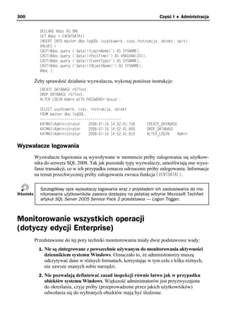 300                                                                Część I ♦ Administracja


        DECLARE @doc AS XML
        SET @doc = EVENTDATA()
        INSERT INTO master.dbo.logDDL (uzytkownik, czas,instrukcja, obiekt, opis)
        VALUES (
        CAST(@doc.query ('data(//LoginName)') AS SYSNAME),
        CAST(@doc.query ('data(//PostTime)') AS VARCHAR(23)),
        CAST(@doc.query ('data(//EventType)') AS SYSNAME),
        CAST(@doc.query ('data(//ObjectName)') AS SYSNAME),
        @doc );

      Żeby sprawdzić działanie wyzwalacza, wykonaj poniższe instrukcje:
        CREATE DATABASE r07Test;
        DROP DATABASE r07Test;
        ALTER LOGIN Admin WITH PASSWORD='dusza';

        SELECT uzytkownik, czas, instrukcja, obiekt
        FROM master.dbo.logDDL;
        ----------------------------------------
        KATMAIAdministrator    2008-07-16 14:52:41.730      CREATE_DATABASE
        KATMAIAdministrator    2008-07-16 14:52:41.800      DROP_DATABASE
        KATMAIAdministrator    2008-07-16 14:52:41.810      ALTER_LOGIN     Admin


Wyzwalacze logowania
      Wyzwalacze logowania są wywoływane w momencie próby zalogowania się użytkow-
      nika do serwera SQL 2008. Tak jak pozostałe typy wyzwalaczy, umożliwiają one wyco-
      fanie transakcji, co w ich przypadku oznacza odrzucenie próby zalogowania. Informacje
      na temat przechwyconej próby zalogowania zwraca funkcja EVENTDATA().

        Szczegółowy opis wyzwalaczy logowania wraz z przykładem ich zastosowania do mo-
        nitorowania użytkowników zawiera dostępny na polskiej witrynie Microsoft TechNet
        artykuł SQL Server 2005 Service Pack 2 przedstawia — Logon Trigger.



Monitorowanie wszystkich operacji
(dotyczy edycji Enterprise)
      Przedstawione do tej pory techniki monitorowania miały dwie podstawowe wady:
        1. Nie są zintegrowane z powszechnie używanym do monitorowania aktywności
          dziennikiem systemu Windows. Oznaczało to, że administratorzy muszą
          odczytywać dane w różnych formatach, korzystając w tym celu z kilku różnych,
          nie zawsze znanych sobie narzędzi.
        2. Nie pozwalają definiować zasad inspekcji równie łatwo jak w przypadku
          obiektów systemu Windows. Większość administratorów jest przyzwyczajona
          do określania, czyje próby (przeprowadzone przez jakich użytkowników)
          odwołania się do wybranych obiektów mają być śledzone.
 