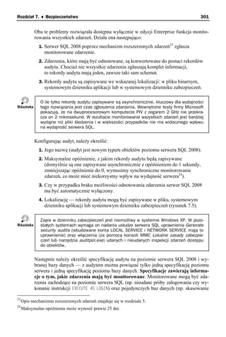 Rozdział 7. ♦ Bezpieczeństwo                                                                  301


           Oba te problemy rozwiązała dostępna wyłącznie w edycji Enterprise funkcja monito-
           rowania wszystkich zdarzeń. Działa ona następująco:
              1. Serwer SQL 2008 poprzez mechanizm rozszerzonych zdarzeń23 zgłasza
                 monitorowane zdarzenie.
              2. Zdarzenia, które mają być odnotowane, są konwertowane do postaci rekordów
                 audytu. Chociaż nie wszystkie zdarzenia zgłaszają komplet informacji,
                 to rekordy audytu mają jeden, zawsze taki sam schemat.
              3. Rekordy audytu są zapisywane we wskazanej lokalizacji: w pliku binarnym,
                 systemowym dzienniku aplikacji lub w systemowym dzienniku zabezpieczeń.

               O ile tylko rekordy audytu zapisywane są asynchronicznie, kluczowy dla wydajności
               tego rozwiązania jest czas zgłoszenia zdarzenia. Wewnętrzne testy firmy Microsoft
               pokazują, że na dwuprocesorowym komputerze PIV z zegarem 2 GHz nie przekra-
               cza on 2 mikrosekund. W rezultacie monitorowanie wszystkich zdarzeń jest bardziej
               wydajne niż pliki śledzenia i w większości przypadków nie ma widocznego wpływu
               na wydajność serwera SQL.


           Konfigurując audyt, należy określić:
              1. Jego nazwę (audyt jest nowym typem obiektów poziomu serwera SQL 2008).
              2. Maksymalne opóźnienie, z jakim rekordy audytu będą zapisywane
                 (domyślnie są one zapisywane asynchronicznie z opóźnieniem do 1 sekundy,
                 zmniejszając opóźnienie do 0, wymusimy synchroniczne monitorowanie
                 zdarzeń, co może mieć niekorzystny wpływ na wydajność serwera24).
              3. Czy w przypadku braku możliwości odnotowania zdarzenia serwer SQL 2008
                 ma być automatycznie wyłączony.
              4. Lokalizację — rekordy audytu mogą być zapisywane w pliku, systemowym
                 dzienniku aplikacji lub systemowym dzienniku zabezpieczeń (rysunek 7.5).

               Zapis w dzienniku zabezpieczeń jest niemożliwy w systemie Windows XP. W pozo-
               stałych systemach wymaga on nadania usłudze serwera SQL uprawnienia Generate
               security audits (wbudowane konta LOCAL SERVICE i NETWORK SERVICE mają to
               uprawnienie) oraz włączenia (za pomocą konsoli MMC Lokalne zasady zabezpie-
               czeń lub narzędzia auditpol.exe) udanych i nieudanych inspekcji zdarzeń dostępu
               do obiektów.


           Następnie należy określić specyfikację audytu na poziomie serwera SQL 2008 i wy-
           branej bazy danych — z audytem można powiązać tylko jedną specyfikację poziomu
           serwera i jedną specyfikację poziomu bazy danych. Specyfikacje zawierają informa-
           cje o tym, jakie zdarzenia mają być monitorowane. Monitorowane mogą być zda-
           rzenia zachodzące na poziomie serwera SQL (np. nieudane próby zalogowania czy wy-
           konanie instrukcji EXECUTE AS LOGIN) oraz pojedynczych baz danych (np. skasowanie

23
     Opis mechanizmu rozszerzonych zdarzeń znajduje się w rozdziale 5.
24
     Maksymalne opóźnienie może wynosić prawie 25 dni.
 