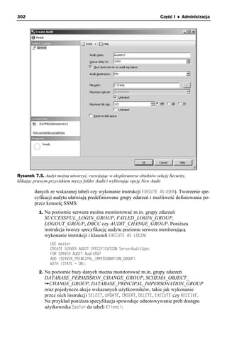 302                                                                      Część I ♦ Administracja




Rysunek 7.5. Audyt można utworzyć, rozwijając w eksploratorze obiektów sekcję Security,
klikając prawym przyciskiem myszy folder Audit i wybierając opcję New Audit

        danych ze wskazanej tabeli czy wykonanie instrukcji EXECUTE AS USER). Tworzenie spe-
        cyfikacji audytu ułatwiają predefiniowane grupy zdarzeń i możliwość definiowania po-
        przez konsolę SSMS:
           1. Na poziomie serwera można monitorować m.in. grupy zdarzeń
              SUCCESSFUL_LOGIN_GROUP, FAILED_LOGIN_GROUP,
              LOGOUT_GROUP, DBCC czy AUDIT_CHANGE_GROUP. Poniższa
              instrukcja tworzy specyfikację audytu poziomu serwera monitorującą
              wykonanie instrukcji i klauzuli EXECUTE AS LOGIN:
                 USE master
                 CREATE SERVER AUDIT SPECIFICATION ServerAuditSpec
                 FOR SERVER AUDIT AuditR07
                 ADD (SERVER_PRINCIPAL_IMPERSONATION_GROUP)
                 WITH (STATE = ON);

           2. Na poziomie bazy danych można monitorować m.in. grupy zdarzeń
              DATABASE_PERMISSION_CHANGE_GROUP, SCHEMA_OBJECT_
                CHANGE_GROUP, DATABASE_PRINCIPAL_IMPERSONATION_GROUP
              oraz pojedyncze akcje wskazanych użytkowników, takie jak wykonanie
              przez nich instrukcji SELECT, UPDATE, INSERT, DELETE, EXECUTE czy RECEIVE.
              Na przykład poniższa specyfikacja spowoduje odnotowywanie prób dostępu
              użytkownika Szelor do tabeli Klienci:
 