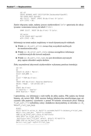 Rozdział 7. ♦ Bezpieczeństwo                                                             303


               USE r07
               CREATE DATABASE AUDIT SPECIFICATION [DatabaseAuditSpecR07]
               FOR SERVER AUDIT AuditR07
               ADD (SELECT, INSERT, UPDATE ON dbo.Klienci BY Szelor)
               WITH (STATE = ON);

       Zanim włączymy audyt, nadamy jeszcze użytkownikowi Szelor uprawienia do odczy-
       tywania i wstawiania wierszy do tabeli Klienci:
               GRANT SELECT, INSERT ON dbo.Klienci TO Szelor;

               USE master
               ALTER SERVER AUDIT AuditR07
               WITH (STATE = ON);

       Informacje na temat audytu znajdziemy w trzech dynamicznych widokach:
         1. Widok sys.dm_audit_actions zwraca listę wszystkich możliwych
            do monitorowania akcji.
         2. Widok sys.dm_server_audit_status zwraca szczegółowe informacje
            o zdefiniowanych dla serwera audytach.
         3. Widok sys.dm_audit_class_type_map jest słownikiem używanych
            przy zapisie rekordów audytu skrótów.

       Żeby zasymulować aktywność użytkowników wykonamy poniższe instrukcje:
          USE r07;
          GO
          EXECUTE AS LOGIN = 'Marcin';
          SELECT USER_NAME ();
          GO
          SELECT * FROM dbo.Klienci;
          GO
          INSERT INTO dbo.Klienci (Nazwisko,NumerKarty)
          VALUES ('Nowak', '134-124-642-134');
          GO
          UPDATE dbo.Klienci
          SET Nazwisko = ' Kowalski'
          WHERE Nazwisko = 'Nowak';

       I sprawdzimy, czy informacje o nich trafiły do pliku audytu. Plik audytu ma format
       binarny, ale serwer SQL 2008 zawiera funkcję tabelaryczną umożliwiającą jego od-
       czytanie (dla poprawy czytelności z ponad 30 kolumn zwracanych przez funkcję
       fn_get_audit_file wybraliśmy cztery i dodatkowo skorzystaliśmy ze słownika sys.dm_
          audit_class_type_map):
          REVERT;
          SELECT AuditFile.action_id, AuditFile.succeeded,AuditFile.database_principal_name,
            Dict.class_type_desc , AuditFile.statement
          FROM sys.dm_server_audit_status AS AuditStatus
          CROSS APPLY sys.fn_get_audit_file (
           AuditStatus.audit_file_path, default, default) AS AuditFile
          INNER JOIN sys.dm_audit_class_type_map AS Dict
          ON Dict.class_type = AuditFile.class_type;
          ----------------------------------------
 