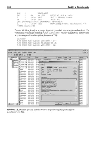 304                                                                     Część I ♦ Administracja


           AUSC     1              SERVER AUDIT
           IMP      1      dbo     SQL LOGIN      EXECUTE AS LOGIN = 'Szelor';
           SL       1      Szelor TABLE           SELECT * FROM dbo.Klienci;
           IN       1      Szelor TABLE           INSERT INTO
           [dbo].[Klienci]([Nazwisko],[NumerKarty]) values(@1,@2)
           SL       1      Szelor TABLE           UPDATE [dbo].[Klienci] set [Nazwisko] = @1
             WHERE [Nazwisko]=@2

        Zmiana lokalizacji audytu wymaga jego zatrzymania i ponownego uruchomienia. Po
        wykonaniu poniższych instrukcji ALTER SERVER AUDIT rekordy audytu będą zapisywane
        w systemowym dzienniku aplikacji (rysunek 7.6):
           USE master
           ALTER SERVER AUDIT AuditR07 WITH (STATE = OFF);
           ALTER SERVER AUDIT AuditR07 TO APPLICATION_LOG;
           ALTER SERVER AUDIT AuditR07 WITH (STATE = ON);




Rysunek 7.6. Dziennik aplikacji systemu Windows z wpisami inspekcji pochodzącymi
z audytu serwera SQL
 