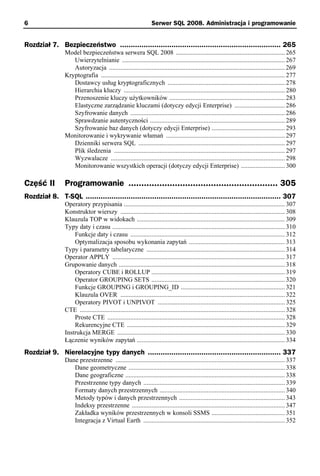 6                                                                 Serwer SQL 2008. Administracja i programowanie


Rozdział 7. Bezpieczeństwo ........................................................................... 265
                Model bezpieczeństwa serwera SQL 2008 ................................................................... 265
                   Uwierzytelnianie .................................................................................................... 267
                   Autoryzacja ............................................................................................................ 269
                Kryptografia ................................................................................................................. 277
                   Dostawcy usług kryptograficznych ........................................................................ 278
                   Hierarchia kluczy ................................................................................................... 280
                   Przenoszenie kluczy użytkowników ....................................................................... 283
                   Elastyczne zarządzanie kluczami (dotyczy edycji Enterprise) ............................... 286
                   Szyfrowanie danych ............................................................................................... 286
                   Sprawdzanie autentyczności ................................................................................... 289
                   Szyfrowanie baz danych (dotyczy edycji Enterprise) ............................................. 293
                Monitorowanie i wykrywanie włamań ......................................................................... 297
                   Dzienniki serwera SQL .......................................................................................... 297
                   Plik śledzenia ......................................................................................................... 297
                   Wyzwalacze ........................................................................................................... 298
                   Monitorowanie wszystkich operacji (dotyczy edycji Enterprise) ........................... 300

Część II        Programowanie .......................................................... 305
Rozdział 8. T-SQL ........................................................................................... 307
                Operatory przypisania ................................................................................................... 307
                Konstruktor wierszy ..................................................................................................... 308
                Klauzula TOP w widokach ........................................................................................... 309
                Typy daty i czasu .......................................................................................................... 310
                    Funkcje daty i czasu ............................................................................................... 312
                    Optymalizacja sposobu wykonania zapytań ........................................................... 313
                Typy i parametry tabelaryczne ..................................................................................... 314
                Operator APPLY .......................................................................................................... 317
                Grupowanie danych ...................................................................................................... 318
                    Operatory CUBE i ROLLUP .................................................................................. 319
                    Operator GROUPING SETS .................................................................................. 320
                    Funkcje GROUPING i GROUPING_ID ................................................................ 321
                    Klauzula OVER ..................................................................................................... 322
                    Operatory PIVOT i UNPIVOT .............................................................................. 325
                CTE .............................................................................................................................. 328
                    Proste CTE ............................................................................................................. 328
                    Rekurencyjne CTE ................................................................................................. 329
                Instrukcja MERGE ....................................................................................................... 330
                Łączenie wyników zapytań ........................................................................................... 334
Rozdział 9. Nierelacyjne typy danych .............................................................. 337
                Dane przestrzenne ........................................................................................................ 337
                   Dane geometryczne ................................................................................................ 338
                   Dane geograficzne .................................................................................................. 338
                   Przestrzenne typy danych ....................................................................................... 339
                   Formaty danych przestrzennych ............................................................................. 340
                   Metody typów i danych przestrzennych ................................................................. 343
                   Indeksy przestrzenne .............................................................................................. 347
                   Zakładka wyników przestrzennych w konsoli SSMS ............................................. 351
                   Integracja z Virtual Earth ....................................................................................... 352
 