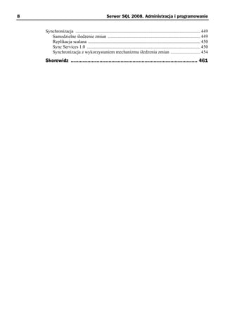 8                                                   Serwer SQL 2008. Administracja i programowanie


    Synchronizacja ............................................................................................................. 449
       Samodzielne śledzenie zmian ................................................................................. 449
       Replikacja scalana .................................................................................................. 450
       Sync Services 1.0 ................................................................................................... 450
       Synchronizacja z wykorzystaniem mechanizmu śledzenia zmian .......................... 454
    Skorowidz .................................................................................... 461
 