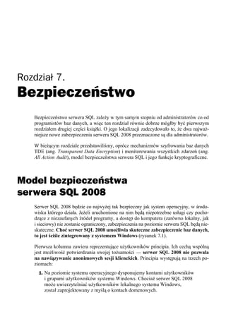 Rozdział 7.
Bezpieczeństwo
   Bezpieczeństwo serwera SQL zależy w tym samym stopniu od administratorów co od
   programistów baz danych, a więc ten rozdział równie dobrze mógłby być pierwszym
   rozdziałem drugiej części książki. O jego lokalizacji zadecydowało to, że dwa najważ-
   niejsze nowe zabezpieczenia serwera SQL 2008 przeznaczone są dla administratorów.

   W bieżącym rozdziale przedstawiliśmy, oprócz mechanizmów szyfrowania baz danych
   TDE (ang. Transparent Data Encryption) i monitorowania wszystkich zdarzeń (ang.
   All Action Audit), model bezpieczeństwa serwera SQL i jego funkcje kryptograficzne.



Model bezpieczeństwa
serwera SQL 2008
   Serwer SQL 2008 będzie co najwyżej tak bezpieczny jak system operacyjny, w środo-
   wisku którego działa. Jeżeli uruchomione na nim będą niepotrzebne usługi czy pocho-
   dzące z niezaufanych źródeł programy, a dostęp do komputera (zarówno lokalny, jak
   i sieciowy) nie zostanie ograniczony, zabezpieczenia na poziomie serwera SQL będą nie-
   skuteczne. Choć serwer SQL 2008 umożliwia skuteczne zabezpieczenie baz danych,
   to jest ściśle zintegrowany z systemem Windows (rysunek 7.1).

   Pierwsza kolumna zawiera reprezentujące użytkowników principia. Ich cechą wspólną
   jest możliwość potwierdzania swojej tożsamości — serwer SQL 2008 nie pozwala
   na nawiązywanie anonimowych sesji klienckich. Principia występują na trzech po-
   ziomach:
     1. Na poziomie systemu operacyjnego dysponujemy kontami użytkowników
       i grupami użytkowników systemu Windows. Chociaż serwer SQL 2008
       może uwierzytelniać użytkowników lokalnego systemu Windows,
       został zaprojektowany z myślą o kontach domenowych.
 