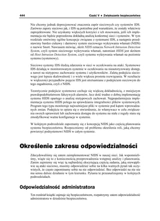 444                                               Część V ♦ Zwiększanie bezpieczeństwa


      Nie chcemy jednak deprecjonować znaczenia zapór sieciowych czy systemów IDS.
      Zarówno zapory sieciowe jak, i IDS są potrzebne pod warunkiem, e zostały właściwie
      zaprojektowane. Nie uzyskamy większych korzyści z ich stosowania, jeśli ich imple-
      mentacja nie będzie poprzedzona dokładną analizą konkretnej sieci i systemów. W tym
      rozdziale omówimy ogólne koncepcje związane z systemami IDS, a następnie przed-
      stawimy bardzo ciekawy i darmowy system sieciowego wykrywania włamań (NIDS)
      o nazwie Snort. Nawiasem mówiąc, skrót NIDS oznacza Network Intrusion Detection
      System, czyli system sieciowego wykrywania włamań, natomiast HIDS jest skrótem
      od Host Intrusion Detection System, czyli systemu wykrywania włamań na poziomie
      systemu (systemowy).

      Sieciowe systemy IDS śledzą zdarzenia w sieci w oczekiwaniu na ataki. Systemowe
      IDS działają w monitorowanym systemie w oczekiwaniu na nieautoryzowany dostęp,
      a nawet na nietypowe zachowanie systemu i u ytkowników. Zaletą podejścia siecio-
      wego jest lepsza skalowalność i o wiele większa prostota rozwiązania. W rezultacie
      w większości przypadków pojęcie IDS jest uto samiane z podejściem sieciowym do
      tego zagadnienia, czyli z NIDS.

      Teoretycznie podejście systemowe cechuje się większą dokładnością, z mniejszym
      prawdopodobieństwem fałszywych alarmów, lecz dość trudno o dobrą implementację
      systemu HIDS opartego o analizę nietypowych zachowań. Najpopularniejsza imple-
      mentacja systemu HIDS polega na sprawdzaniu integralności plików systemowych.
      Program tego typu monitoruje najwa niejsze pliki w systemie pod kątem wprowadza-
      nych zmian. Podejście to opiera się o stwierdzenie, e włamywacz w celu zwiększe-
      nia swoich uprawnień lub zachowania dostępu do systemu na stałe z reguły stara się
      zmodyfikować wa ne konfiguracje w systemie.

      W kolejnym podrozdziale zapoznamy się z koncepcją NIDS jako częścią planowania
      systemu bezpieczeństwa. Rozpoczniemy od problemu określenia roli, jaką chcemy
      powierzyć podsystemowi NIDS w całym systemie.



Określenie zakresu odpowiedzialności
      Zdecydowaliśmy się zatem zaimplementować NIDS w naszej sieci. Jak wspomnieli-
      śmy, wią e się to z koniecznością przeprowadzenia wstępnej analizy i planowania.
      Zanim zajmiemy się więc tą najbardziej ekscytującą częścią zadania, jaką niewątpli-
      wie są ataki sieciowe, musimy odpowiedzieć sobie na kilka wa nych pytań tak oczy-
      wistych, e często zapominamy sobie na nie odpowiedzieć. Bez odpowiedzi na nie nie
      ma sensu dalsze działanie w tym kierunku. Pytania te przeanalizujemy w kolejnych
      podrozdziałach.


Odpowiedzialność administratora
      Ten rozdział ksią ki zajmuje się bezpieczeństwem, rozpatrzymy zatem odpowiedzialność
      administratora w dziedzinie bezpieczeństwa.
 
