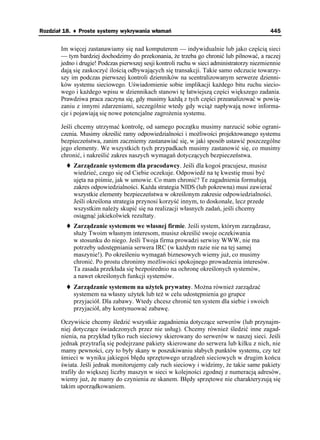 Rozdział 18. ♦ Proste systemy wykrywania włamań                                             445


       Im więcej zastanawiamy się nad komputerem — indywidualnie lub jako częścią sieci
       — tym bardziej dochodzimy do przekonania, e trzeba go chronić lub pilnować, a raczej
       jedno i drugie! Podczas pierwszej sesji kontroli ruchu w sieci administratorzy niezmiennie
       dają się zaskoczyć ilością odbywających się transakcji. Takie samo odczucie towarzy-
       szy im podczas pierwszej kontroli dzienników na scentralizowanym serwerze dzienni-
       ków systemu sieciowego. Uświadomienie sobie implikacji ka dego bitu ruchu siecio-
       wego i ka dego wpisu w dziennikach stanowi tę łatwiejszą części większego zadania.
       Prawdziwa praca zaczyna się, gdy musimy ka dą z tych części przeanalizować w powią-
       zaniu z innymi zdarzeniami, szczególnie wtedy gdy wcią napływają nowe informa-
       cje i pojawiają się nowe potencjalne zagro enia systemu.

       Jeśli chcemy utrzymać kontrolę, od samego początku musimy narzucić sobie ograni-
       czenia. Musimy określić ramy odpowiedzialności i mo liwości projektowanego systemu
       bezpieczeństwa, zanim zaczniemy zastanawiać się, w jaki sposób ustawić poszczególne
       jego elementy. We wszystkich tych przypadkach musimy zastanowić się, co musimy
       chronić, i nakreślić zakres naszych wymagań dotyczących bezpieczeństwa.
            Zarządzanie systemem dla pracodawcy. Jeśli dla kogoś pracujesz, musisz
            wiedzieć, czego się od Ciebie oczekuje. Odpowiedź na tę kwestię musi być
            ujęta na piśmie, jak w umowie. Co mam chronić? Te zagadnienia formułują
            zakres odpowiedzialności. Ka da strategia NIDS (lub pokrewna) musi zawierać
            wszystkie elementy bezpieczeństwa w określonym zakresie odpowiedzialności.
            Jeśli określona strategia przynosi korzyść innym, to doskonale, lecz przede
            wszystkim nale y skupić się na realizacji własnych zadań, jeśli chcemy
            osiągnąć jakiekolwiek rezultaty.
            Zarządzanie systemem we własnej firmie. Jeśli system, którym zarządzasz,
            słu y Twoim własnym interesom, musisz określić swoje oczekiwania
            w stosunku do niego. Jeśli Twoja firma prowadzi serwisy WWW, nie ma
            potrzeby udostępniania serwera IRC (w ka dym razie nie na tej samej
            maszynie!). Po określeniu wymagań biznesowych wiemy ju , co musimy
            chronić. Po prostu chronimy mo liwości spokojnego prowadzenia interesów.
            Ta zasada przekłada się bezpośrednio na ochronę określonych systemów,
            a nawet określonych funkcji systemów.
            Zarządzanie systemem na u ytek prywatny. Mo na równie zarządzać
            systemem na własny u ytek lub te w celu udostępnienia go grupce
            przyjaciół. Dla zabawy. Wtedy chcesz chronić ten system dla siebie i swoich
            przyjaciół, aby kontynuować zabawę.

       Oczywiście chcemy śledzić wszystkie zagadnienia dotyczące serwerów (lub przynajm-
       niej dotyczące świadczonych przez nie usług). Chcemy równie śledzić inne zagad-
       nienia, na przykład tylko ruch sieciowy skierowany do serwerów w naszej sieci. Jeśli
       jednak przytrafią się podejrzane pakiety skierowane do serwera lub kilku z nich, nie
       mamy pewności, czy to były skany w poszukiwaniu słabych punktów systemu, czy te
       śmieci w wyniku jakiegoś błędu sprzętowego urządzeń sieciowych w drugim końcu
       świata. Jeśli jednak monitorujemy cały ruch sieciowy i widzimy, e takie same pakiety
       trafiły do większej liczby maszyn w sieci w kolejności zgodnej z numeracją adresów,
       wiemy ju , e mamy do czynienia ze skanem. Błędy sprzętowe nie charakteryzują się
       takim uporządkowaniem.
 