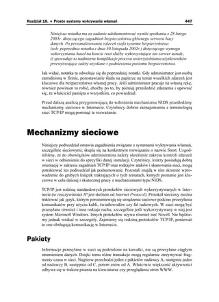 Rozdział 18. ♦ Proste systemy wykrywania włamań                                          447


            Niniejsza notatka ma za zadanie udokumentować wyniki spotkania z 28 lutego
            2003r. dotyczącego zagadnień bezpieczeństwa głównego serwera bazy
            danych. Po przeanalizowaniu zaleceń szefa systemu bezpieczeństwa
            (zob. poprzednia notatka z dnia 30 listopada 2002r.) dotyczącego wymogu
            wykorzystania haseł na koncie root słu by wykorzystujące ten serwer uznały,
            i spowoduje to nadmierne komplikacje procesu uwierzytelniania u ytkowników
            przewy szające zalety uzyskane z podniesienia poziomu bezpieczeństwa.

       Jak widać, notatka ta odwołuje się do poprzedniej notatki. Gdy administrator jest osobą
       zatrudnioną w firmie, pozostawianie śladu na papierze na temat wszelkich zdarzeń jest
       kluczowe dla bezpieczeństwa własnej pracy. Jeśli administrator pracuje na własną rękę,
       równie powinien to robić, choćby po to, by później prześledzić zdarzenia i upewnić
       się, e właściciel pamięta o wszystkim, co powiedział.

       Przed dalszą analizą przygotowującą do wdro enia mechanizmu NIDS prześledźmy
       mechanizmy sieciowe w Internecie. Czytelnicy dobrze zaznajomieniu z terminologią
       sieci TCP/IP mogą pominąć te rozwa ania.



Mechanizmy sieciowe
       Niniejszy podrozdział omawia zagadnienia związane z systemami wykrywania włamań,
       szczególnie sieciowymi; skupia się na konkretnym rozwiązaniu o nazwie Snort. Uzgod-
       niliśmy, e do obowiązków administratora nale y określenie zakresu kontroli zdarzeń
       w sieci w odniesieniu do specyfiki danej instalacji. Czytelnicy, którzy posiadają dobrą
       orientację w zakresie zagadnień TCP/IP oraz rodzajów ataków i skanowania sieci, mogą
       potraktować ten podrozdział jak podsumowanie. Pozostali znajdą w nim skromne wpro-
       wadzenie do grubych ksią ek traktujących o tych tematach, których poznanie jest klu-
       czowe w celu dalszej i skutecznej pracy z mechanizmami typu NIDS.

       TCP/IP jest rodziną standardowych protokołów sieciowych wykorzystywanych w Inter-
       necie (w rzeczywistości IP jest skrótem od Internet Protocol). Protokół sieciowy mo na
       traktować jak język, którym porozumiewają się urządzenia sieciowe podczas przesyłania
       komunikatów przy u yciu kabli, światłowodów czy fal radiowych. W sieci mogą być
       przesyłane równie i inne rodzaje ruchu, szczególnie jeśli wykorzystywany w niej jest
       system Microsoft Windows. Innych protokołów u ywa równie sieć Novell. Nie będzie-
       my jednak wnikać w szczegóły. Zajmiemy się rodziną protokołów TCP/IP, poniewa
       to one obsługują komunikację w Internecie.


Pakiety
       Informacje przesyłane w sieci są podzielone na kawałki, nie są przesyłane ciągłym
       strumieniem danych. Dzięki temu ró ne transakcje mogą regularnie otrzymywać frag-
       menty czasu w sieci. Najpierw przechodzi jeden z pakietów nadawcy A, następnie jeden
       od nadawcy B, następnie od C, potem znów od A. Właściwie większość aktywności
       odbywa się w trakcie pisania na klawiaturze czy przeglądania stron WWW.
 