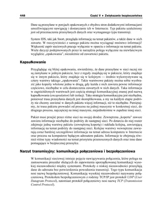 448                                                  Część V ♦ Zwiększanie bezpieczeństwa


      Dane są przesyłane w porcjach opakowanych z obydwu stron dodatkowymi informacjami
      umo liwiającymi nawigację i dostarczanie ich w Internecie. Typ pakietu uzale niony
      jest od przeznaczenia przesyłanych danych oraz wymaganego typu transmisji.

      System IDS, taki jak Snort, przegląda informację na temat pakietów, a tak e dane w nich
      zawarte. W rzeczywistości z samego pakietu mo na wyciągnąć mnóstwo informacji!
      Większość zapór sieciowych pracuje wyłącznie w oparciu o informacje na temat pakietu.
      Wiele decyzji podejmowanych przez te narzędzia polega wyłącznie na niewłaściwym
      wyglądzie „opakowania”, niezale nie od zawartości pakietu.

Kapsułkowanie
      Przyglądając się bli ej opakowaniu, stwierdzimy, e dane przesyłane w sieci raczej nie
      są zamykane w jednym pakiecie, lecz z reguły znajdują się w pakiecie, który znajduje
      się w innym pakiecie, który znajduje się w kolejnym — średnio wykorzystywane są
      cztery warstwy takiego „opakowania”. Takie warstwowe pakiety mo na sobie wyobra-
      zić jako koperty wło one jedna w drugą, gdy ka da z nich zawiera pewne informacje
      częściowe, niezbędne w celu dostarczenia zawartych w nich danych. Taka informacja
      w zagnie d onych warstwach jest częścią strategii komunikacyjnej znanej pod nazwą
      kapsułkowania (encapsulation) lub izolacji. Taka strategia komunikacyjna jest niezbędna,
      poniewa trasa przesyłania danych jest skomplikowana, a my na ka dym etapie podró-
       y nie chcemy zawierać w danych pakietu więcej informacji, ni to niezbędne. Pamiętaj-
      my, e trasa pakietu prowadzi od procesu na jednej maszynie w konkretnej sieci, do
      drugiego procesu, najczęściej na innej maszynie, niejednokrotnie w zupełnie innej sieci.

      Pakiet musi przejść przez ró ne sieci na swojej drodze. Zewnętrzna „koperta” zawsze
      zawiera informacje niezbędne do podró y do następnej sieci. Po dotarciu do niej router
      zdejmuje jedną warstwę pakietu (zewnętrzną kopertę) i nakłada kolejną, zawierającą
      informację na temat podró y do następnej sieci. Kolejne warstwy wewnętrzne zawie-
      rają coraz bardziej szczegółowe informacje na temat adresu komputera w Internecie
      oraz procesu na komputerze będącym adresatem pakietu. Informacje te obejmują rów-
      nie ró ne typy wiadomości na temat priorytetu przenoszonych danych oraz inne dane
      pomagające w bezpiecznej przesyłce.

Narzut transmisyjny: komunikacja połączeniowa i bezpołączeniowa
      W komunikacji sieciowej istnieje pojęcie nawiązywania połączenia, które polega na
      zastosowaniu procedur słu ących do zapewnienia uporządkowanej komunikacji wyso-
      kiej niezawodności między systemami. Protokoły o niskiej niezawodności przesyłają
      dane do adresata bez potwierdzenia powodzenia transmisji. Tego typu komunikacja
      nosi nazwę bezpołączeniowej. Komunikację wysokiej niezawodności nazywamy połą-
      czeniową. Protokołem bezpołączeniowym z rodziny TCP/IP jest protokół UDP (User
      Datagram Protocol), natomiast protokół połączeniowy nosi nazwę TCP (Transmission
      Control Protocol).
 