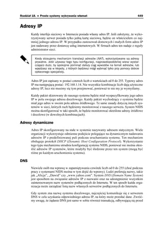 Rozdział 18. ♦ Proste systemy wykrywania włamań                                          449


Adresy IP
       Ka dy interfejs sieciowy w Internecie posiada własny adres IP. Jeśli zało ymy, e wyko-
       rzystywany serwer posiada tylko jedną kartę sieciową, będzie on właścicielem co naj-
       mniej jednego adresu IP. W przypadku zastosowań domowych i małych form adres IP
       jest nadawany przez dostawcę usług internetowych. W firmach adres ten nadaje z reguły
       administrator sieci.

          Kiedy stosujemy mechanizm translacji adresów (NAT), wykorzystywane są adresy
          prywatne. Jeśli używasz tego typu konfiguracji, najprawdopodobniej wiesz wystar-
          czająco dużo, by spokojnie pominąć dalszy ciąg wywodów na temat adresów, lub
          wpędzasz się w kłopoty, z których będziesz mógł wybrnąć tylko przy pomocy dobrze
          opłaconego specjalisty.


       Adres IP jest zapisany w postaci czterech liczb o wartościach od 0 do 255. Typowy adres
       IP ma następującą postać: 192.168.1.14. Nie wszystkie kombinacje liczb dają u yteczne
       adresy IP, lecz nie musimy się tym przejmować, poniewa to nie my je wymyślamy.

       Ka dy pakiet skierowany do naszego systemu będzie miał wyspecyfikowany jego adres
       IP w polu swojego adresu docelowego. Ka dy pakiet wychodzący z systemu będzie
       miał jego adres w swoim polu adresu źródłowego. Te same zasady dotyczą innych sys-
       temów w sieci, których ruch będziemy monitorować z naszego serwera. System NIDS
       mo na skonfigurować w taki sposób, e będzie monitorować określone adresy źródłowe
       i docelowe (w dowolnych kombinacjach).

Adresy dynamiczne
       Adres IP skonfigurowany na stałe w systemie nazywamy adresem statycznym. Wiele
       organizacji wykorzystuje odmienne podejście polegające na dynamicznym nadawaniu
       adresów IP z predefiniowanej puli podczas uruchamiania systemu. Ten mechanizm
       obsługuje protokół DHCP (Dynamic Host Configuration Protocol). Wykorzystanie
       tego typu mechanizmu utrudnia konfigurację systemu NIDS, poniewa nie mo na okre-
       ślić adresów IP systemów, które miałyby być śledzone przez ten system (mogą być
       ró ne po ka dym uruchomieniu systemu).

DNS
       Niewiele osób ma wprawę w zapamiętywaniu czwórek liczb od 0 do 255 (choć podczas
       pracy z systemami NIDS mo na w tym dojść do wprawy). Ludzi preferują nazwy, takie
       jak „Alicja”, „Dawid” czy „www.yahoo.com”. System DNS (Domain Name System)
       jest sposobem na związanie adresów IP z nazwami oraz na udostępnienie wszystkim
       zainteresowanym nazw systemów podłączonych do Internetu. W ten sposób ka da orga-
       nizacja mo e zarządzać listą nazw własnych serwerów podłączonych do Internetu.

       Gdy system zna nazwę systemu docelowego, najczęściej komunikuje się z serwerem
       DNS w celu uzyskania odpowiedniego adresu IP, na który mo e przesłać dane. Zwróć-
       my uwagę, e ądanie DNS jest samo w sobie równie transakcją, odbywającą się przed
 