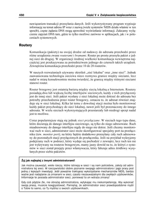 450                                                    Część V ♦ Zwiększanie bezpieczeństwa


       nawiązaniem transakcji przesyłania danych. Jeśli wykorzystywany program wypisuje
       informację na temat adresu IP wraz z nazwą (wiele systemów NIDS działa właśnie w ten
       sposób), częste ądania DNS mogą spowolnić wyświetlanie informacji. Zalecamy wyłą-
       czenie zapytań DNS tam, gdzie to tylko mo liwe zarówno w aplikacjach, jak i w pole-
       ceniach systemowych.

Routery
       Komunikacja (pakiety) na swojej drodze od nadawcy do adresata przechodzi przez
       ró ne urządzenia zwane routerami i bramami. Router po prostu przesyła pakiet z jed-
       nej sieci do drugiej. W organizacji średniej wielkości komunikacja wewnętrzna naj-
       częściej jest przekazywana za pośrednictwem jednego do czterech takich urządzeń.
       Zewnętrzna komunikacja przechodzi przez 10 do 20 routerów.

       W naszych rozwa aniach u ywamy określeń „sieć lokalna” oraz „inne sieci”. Jednak
       zaawansowana technologia sieciowa nieco rozmywa granice między sieciami, lecz
       nadal w miarę konsekwentnie mo na twierdzić, e granicę między ró nymi sieciami
       stanowi router.

       Router brzegowy jest ostatnią barierą między siecią lokalną a Internetem. Routery
       posiadają dwa lub większą liczbę interfejsów sieciowych, ka dy z nich przyłączony
       jest do innej sieci. Jeśli pakiet wysłany z sieci lokalnej mo e dotrzeć do adresata bez
       potrzeby przechodzenia przez router brzegowy, oznacza to, e adresat równie znaj-
       duje się w sieci lokalnej. Kilka lat temu z dowolnej stacji mo na było monitorować
       ka dy pakiet przychodzący do sieci lokalnej, nawet jeśli był przeznaczony do innego
       adresata. W wielu sieciach wykorzystujących przestarzały lub niedrogi sprzęt nadal
       jest to mo liwe.

       Coraz popularniejsze stają się jednak sieci przełączane. W sieciach tego typu dane,
       które docierają do danego interfejsu sieciowego, są tylko do niego adresowane. Ruch
       nieadresowany do danego interfejsu nigdy do niego nie dotrze. Jeśli chcemy monitoro-
       wać ruch w sieci, administrator sieci mo e skonfigurować specjalny port na przełącz-
       niku (tzw. monitor port), na który będzie dodatkowo przesyłany cały ruch adresowa-
       ny do pozostałych stacji przyłączonych do przełącznika. Jeśli na przykład wykryjemy
       podejrzany ruch w podsieci, który wydaje się pochodzić z zewnątrz, lecz ruch ten nie
       jest wykrywany na routerze brzegowym, mamy jasny dowód na to, e któryś z syste-
       mów w sieci został przejęty przez włamywacza, który fałszuje adres źródłowy wysy-
       łanych przez siebie pakietów.

 Żyj jak najlepiej z innymi administratorami!
 Jak można zauważyć, wiele rzeczy, które istnieją w sieci i są nam potrzebne, zależy od admi-
 nistratora tej sieci. W rzeczywistości dobre poznanie swojego administratora i jego pracy jest
 jedną z lepszych inwestycji. Jeśli poważnie traktujesz wykorzystanie mechanizmów NIDS, bardzo
 ważne jest nadążanie za zmianami w sieci, często niezauważalnymi dla zwykłych użytkowników.
 Informacje te posiada administrator sieci, ponieważ to on wdraża zmiany!
 Gdy coś pójdzie źle, nie obrażaj administratora, wytykając mu niekompetencję. Aby wykonać
 swoją pracę, musicie koegzystować. Pamiętaj, że administrator sieci prawdopodobnie myśli
 o Tobie to samo, co Ty myślisz o swoich użytkownikach.
 