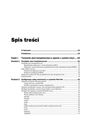 Spis treści
               O Autorach ...................................................................................... 13
               Przedmowa...................................................................................... 15

Część I        Tworzenie sieci komputerowej w oparciu o system Linux.... 19
Rozdział 1. Przykłady sieci komputerowych ........................................................ 21
               Przykłady sieci komputerowych .......................................................................................22
                  Bezpośrednie połączenie z siecią internetową (DCI) .................................................22
                  Połączenie z siecią internetową za pośrednictwem strefy zdemilitaryzowanej (DMZI)....23
               Opis funkcji serwera..........................................................................................................25
                  Podstawy konfiguracji sieci DCI ................................................................................26
                  Podstawy konfiguracji DMZI .....................................................................................28
               Dodawanie podsieci do obu przykładowych sieci komputerowych .................................29
               Podsumowanie ..................................................................................................................30
Rozdział 2. Konfiguracja usług sieciowych w systemie Red Hat .......................... 33
               Podstawy protokołu internetowego IP ..............................................................................34
                  Usługi sieciowe a model OSI......................................................................................34
                  Podstawy protokołów warstwy transportowej ............................................................35
               Podstawy protokołów warstwy sieci (przekazywanie pakietów IP) .................................36
               Działanie protokołów warstwy łącza (ramki w sieci Ethernet).........................................37
               Wygląd sieci opartej na systemie Red Hat Linux .............................................................38
                  Wa ne pliki konfiguracyjne sieci................................................................................38
                  Wa ne aplikacje oraz skrypty .....................................................................................42
                  arp/rarp........................................................................................................................42
                  ifconfig........................................................................................................................43
                  netstat ..........................................................................................................................44
                  nmap............................................................................................................................44
                  ping .............................................................................................................................44
                  redhat-config-network-druid/ redhat-config-network-cmd ........................................45
                  route ............................................................................................................................45
                  sysctl ...........................................................................................................................46
                  tcpdump.......................................................................................................................47
                  modprobe ....................................................................................................................47
 