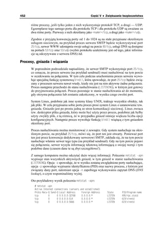 452                                                    Część V ♦ Zwiększanie bezpieczeństwa


      ró ne procesy, jeśli tylko jeden z nich wykorzystuje protokół TCP, a drugi — UDP.
      Egzemplarze tego samego portu dla protokołu TCP i dla protokołu UDP są uwa ane za
      dwa ró ne porty. Pierwszy z nich określamy jako PWOGT VER, a drugi jako PWOGT WFR.

      Zgodnie z przyjętą konwencją porty od 1 do 1024 są na stałe przypisane określonym
      usługom sieciowym, na przykład proces serwera SMTP będzie wykorzystywać port
      VER, serwer WWW udostępnia swoje usługi na porcie VER, usługi DNS są dostępne
      na portach VER oraz WFR (wybór protokołu uzale niony jest od tego, jakie informa-
      cje są odczytywane z serwera DNS) itd.

Procesy, gniazda i wiązania
      W poprzednim podrozdziale napisaliśmy, e serwer SMTP wykorzystuje port VER,
      co oznacza, e proces serwera (na przykład sendmail) musi nasłuchiwać na tym porcie
      w oczekiwaniu na połączenia. W tym celu podczas uruchomienia proces serwera wywo-
      łuje specjalną funkcję systemową DKPF
, która spowoduje, e port VER będzie zwią-
      zany z procesem serwera nawet wtedy, kiedy nie jest na nim aktywne adne połączenie.
      Proces następnie przechodzi do stanu nasłuchiwania (.+56'0+0)), w którym jest gotowy
      do przyjmowania połączeń. Proces pozostaje w stanie nasłuchiwania a do momentu,
      gdy otrzyma połączenie lub zostanie zakończony, w wyniku czego zwolni port.

      System Linux, podobnie jak inne systemy klasy UNIX, traktuje wszystkie obiekty, tak
      jak pliki. W celu przypisania sobie portu proces prosi system Linux o ustanowienie tzw.
      gniazda. Gniazdo jest po prostu jedną ze stron komunikacji sieciowej. Linux zwraca
      tzw. deskryptor pliku gniazda, który mo e być u yty przez proces, podobnie jak byłby
      u yty zwykły plik, z tą ró nicą, e w przypadku gniazd istnieje większa liczba opcji
      konfiguracyjnych. Następnie proces wywołuje funkcję DKPF
 wią ącą z tym gniazdem
      określony port.

      Proces nasłuchiwania mo na monitorować z zewnątrz. Gdy system nasłuchuje na okre-
      ślonym porcie, na przykład VER, mówi się, e port ten jest otwarty. Poniewa port
      ten jest przez konwencje dedykowany serwerowi SMTP, zakłada się, e na tym porcie
      nasłuchuje właśnie serwer tego typu (na przykład sendmail). Gdy na tym porcie pojawi
      się połączenie, serwer wysyła informację tekstową informującą o swojej wersji i tym
      podobne dane (czasem dane te są zbyt szczegółowe!).

      Z samego komputera mo na odczytać du o więcej informacji. Polecenie PGVUVCV CRP
      wypisuje stan wszystkich aktywnych gniazd, w tym gniazd w stanie nasłuchiwania
      (.+56'0+0)). Opcja C spowoduje, e w wyniku zostaną uwzględnione porty nasłuchujące,
      opcja R spowoduje wypisanie identyfikatora (PID) oraz nazwy procesu, z którym jest
      związany dany port, natomiast opcja P zapobiega wykonywaniu zapytań DNS (DNS
      lookup), o czym wspominaliśmy wy ej.

      Oto przykładowy wynik polecenia PGVUVCV CRP:
          PGVUVCV CRP
        #EVKXG +PVGTPGV EQPPGEVKQPU 
UGTXGTU   CPF GUVCDNKUJGF
        2TQVQ 4GEX3 5GPF3 .QECN #FFTGUU       (QTGKIP #FFTGUU   5VCVG     2+2TQITCO PCOG
        VER                       