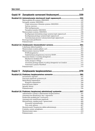 Spis treści                                                                                                                                9


Część IV Zarządzanie serwerami linuksowymi..............................339
Rozdział 13. Automatyzacja sieciowych kopii zapasowych................................. 341
              Wprowadzenie do systemu AMANDA...........................................................................342
              Szczegóły systemu AMANDA .......................................................................................343
                 Części serwerowa i kliencka systemu AMANDA....................................................343
                 Serwisy sieciowe.......................................................................................................344
                 Pliki konfiguracyjne..................................................................................................345
                 Narzędzia systemu AMANDA .................................................................................347
              Wykorzystanie systemu AMANDA................................................................................348
                 Konfiguracja minimalistycznego systemu kopii zapasowych ..................................349
                 Konfiguracja prostego systemu kopii zapasowych...................................................352
                 Automatyzacja procesu wykonywania kopii zapasowych........................................357
              Rozwiązywanie problemów ............................................................................................357
              Podsumowanie ................................................................................................................358
Rozdział 14. Zwiększanie niezawodności serwera............................................... 361
              Lokalizacja słabych punktów ..........................................................................................361
              Wykorzystanie systemu plików ext3...............................................................................363
              Wykorzystanie macierzy RAID ......................................................................................365
                 RAID programowy ...................................................................................................365
                 Implementacja programowej macierzy RAID ..........................................................368
              Tworzenie klastra o wysokiej dostępności......................................................................370
                 Mechanizm działania HA .........................................................................................371
                 Tryby przejęcia obsługi.............................................................................................371
                 Tworzenie prostego klastra wysokiej dostępności na Linuksie................................372
                 Testowanie systemu Heartbeat .................................................................................374
              Podsumowanie ................................................................................................................375

Część V       Zwiększanie bezpieczeństwa ........................................379
Rozdział 15. Podstawy bezpieczeństwa serwerów ............................................... 381
              Zrozumienie zagro eń .....................................................................................................381
              Znaczenie poprawek systemowych.................................................................................382
              Identyfikacja napastników...............................................................................................384
                  Kategorie napastników..............................................................................................384
              Przewidywanie ataków....................................................................................................386
              Sposoby obrony...............................................................................................................389
              Podsumowanie ................................................................................................................396
Rozdział 16. Podstawy bezpiecznej administracji systemów................................ 397
              Administrator systemu a administrator bezpieczeństwa .................................................397
              Automatyczna aktualizacja, łaty i zagro enia .................................................................398
              Środowisko produkcyjne i rozwojowe............................................................................400
              Automatyczne instalowanie poprawek............................................................................402
              Minimalizacja, standaryzacja i upraszczanie ..................................................................404
                 Zrozumieć minimalizację..........................................................................................404
                 Trzy cnoty główne ....................................................................................................407
              Monitorowanie i bezpieczna zdalna administracja .........................................................407
              Centralny system zarządzania .........................................................................................409
              Monitorowanie stanu.......................................................................................................410
              Podsumowanie ................................................................................................................411
 