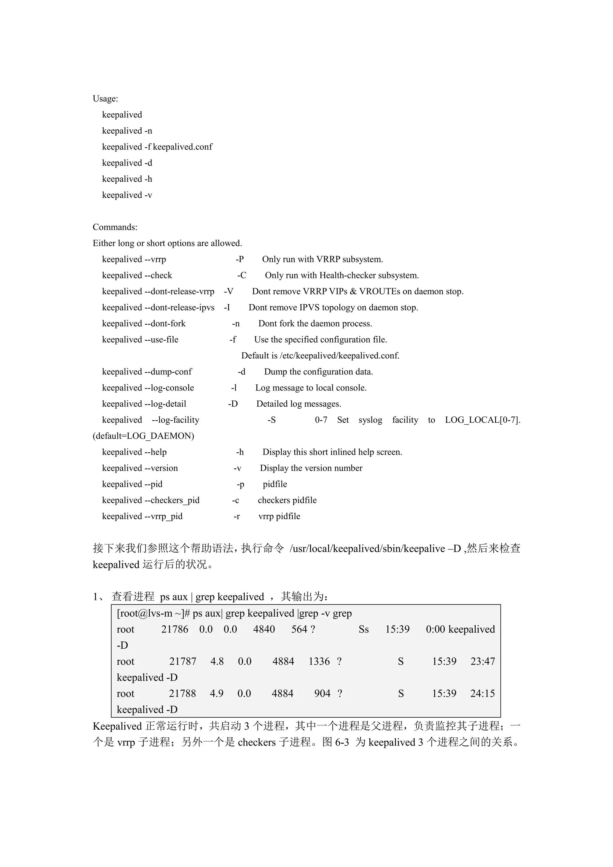Usage:
  keepalived
  keepalived -n
  keepalived -f keepalived.conf
  keepalived -d
  keepalived -h
  keepalived -v


Commands:
Either long or short options are allowed.
  keepalived --vrrp                       -P         Only run with VRRP subsystem.
  keepalived --check                         -C       Only run with Health-checker subsystem.
  keepalived --dont-release-vrrp   -V             Dont remove VRRP VIPs & VROUTEs on daemon stop.
  keepalived --dont-release-ipvs   -I             Dont remove IPVS topology on daemon stop.
  keepalived --dont-fork                -n          Dont fork the daemon process.
  keepalived --use-file              -f            Use the specified configuration file.
                                              Default is /etc/keepalived/keepalived.conf.
  keepalived --dump-conf                     -d      Dump the configuration data.
  keepalived --log-console              -l         Log message to local console.
  keepalived --log-detail            -D            Detailed log messages.
  keepalived    --log-facility                        -S           0-7    Set   syslog     facility   to   LOG_LOCAL[0-7].
(default=LOG_DAEMON)
  keepalived --help                       -h         Display this short inlined help screen.
  keepalived --version                  -v          Display the version number
  keepalived --pid                           -p      pidfile
  keepalived --checkers_pid             -c          checkers pidfile
  keepalived --vrrp_pid                 -r          vrrp pidfile


接下来我们参照这个帮助语法，     执行命令 /usr/local/keepalived/sbin/keepalive –D ,然后来检查
keepalived 运行后的状况。

1、 查看进程 ps aux | grep keepalived ，其输出为：
      [root@lvs-m ~]# ps aux| grep keepalived |grep -v grep
      root      21786 0.0 0.0 4840 564 ?                    Ss                           15:39        0:00 keepalived
      -D
      root        21787 4.8 0.0         4884 1336 ?                                         S          15:39    23:47
      keepalived -D
      root        21788 4.9 0.0         4884      904 ?                                     S          15:39    24:15
      keepalived -D
Keepalived 正常运行时，共启动 3 个进程，其中一个进程是父进程，负责监控其子进程；一
个是 vrrp 子进程；另外一个是 checkers 子进程。图 6-3 为 keepalived 3 个进程之间的关系。
 