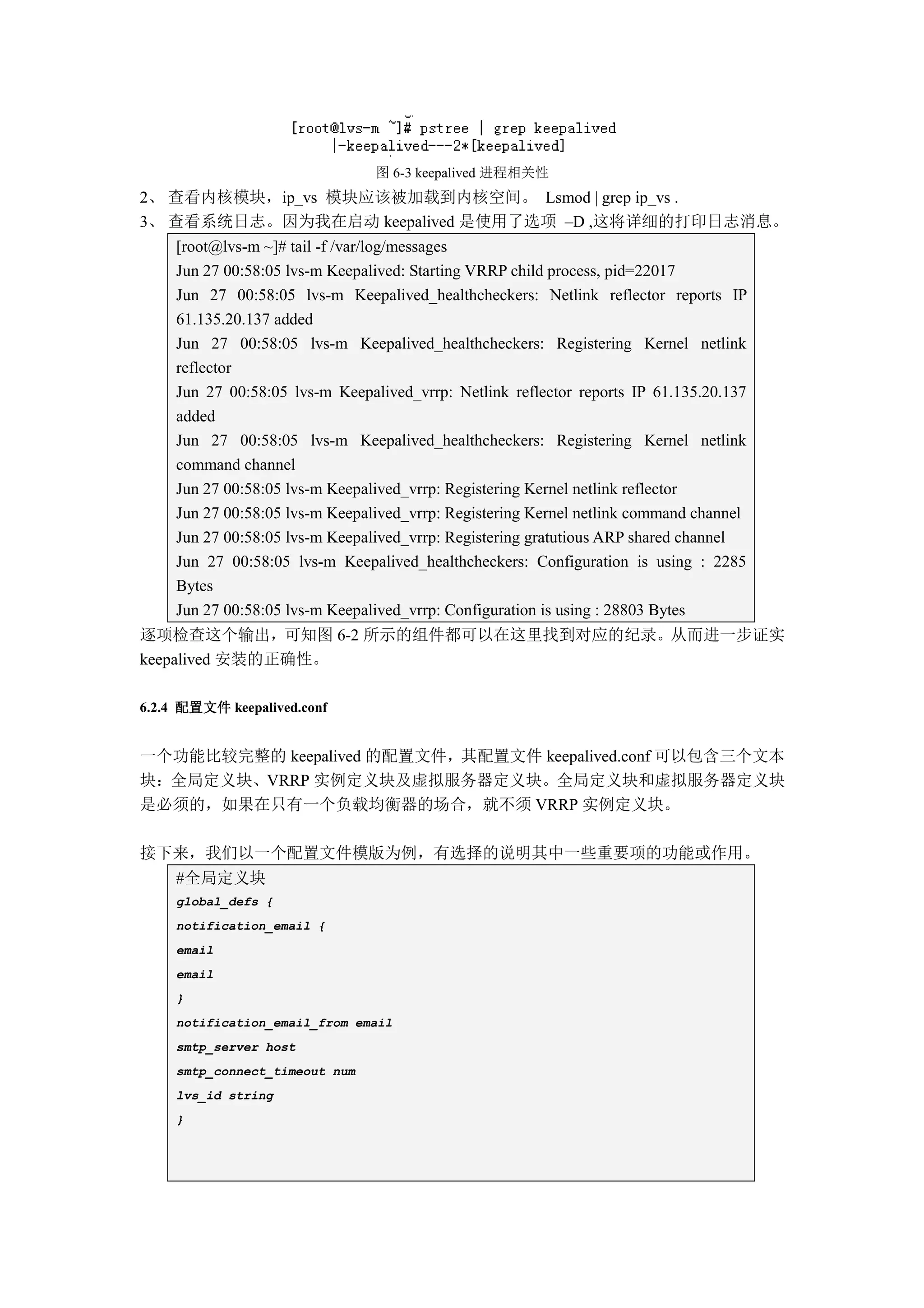 图 6-3 keepalived 进程相关性
2、 查看内核模块，ip_vs 模块应该被加载到内核空间。 Lsmod | grep ip_vs .
3、 查看系统日志。因为我在启动 keepalived 是使用了选项 –D ,这将详细的打印日志消息。
     [root@lvs-m ~]# tail -f /var/log/messages
     Jun 27 00:58:05 lvs-m Keepalived: Starting VRRP child process, pid=22017
     Jun 27 00:58:05 lvs-m Keepalived_healthcheckers: Netlink reflector reports IP
     61.135.20.137 added
     Jun 27 00:58:05 lvs-m Keepalived_healthcheckers: Registering Kernel netlink
     reflector
     Jun 27 00:58:05 lvs-m Keepalived_vrrp: Netlink reflector reports IP 61.135.20.137
     added
     Jun 27 00:58:05 lvs-m Keepalived_healthcheckers: Registering Kernel netlink
     command channel
     Jun 27 00:58:05 lvs-m Keepalived_vrrp: Registering Kernel netlink reflector
     Jun 27 00:58:05 lvs-m Keepalived_vrrp: Registering Kernel netlink command channel
     Jun 27 00:58:05 lvs-m Keepalived_vrrp: Registering gratutious ARP shared channel
     Jun 27 00:58:05 lvs-m Keepalived_healthcheckers: Configuration is using : 2285
     Bytes
     Jun 27 00:58:05 lvs-m Keepalived_vrrp: Configuration is using : 28803 Bytes
逐项检查这个输出，可知图 6-2 所示的组件都可以在这里找到对应的纪录。从而进一步证实
keepalived 安装的正确性。

6.2.4 配置文件 keepalived.conf


一个功能比较完整的 keepalived 的配置文件，其配置文件 keepalived.conf 可以包含三个文本
块：全局定义块、VRRP 实例定义块及虚拟服务器定义块。全局定义块和虚拟服务器定义块
是必须的，如果在只有一个负载均衡器的场合，就不须 VRRP 实例定义块。

接下来，我们以一个配置文件模版为例，有选择的说明其中一些重要项的功能或作用。
     #全局定义块
     global_defs {
     notification_email {
     email
     email
     }
     notification_email_from email
     smtp_server host
     smtp_connect_timeout num
     lvs_id string
     }
 