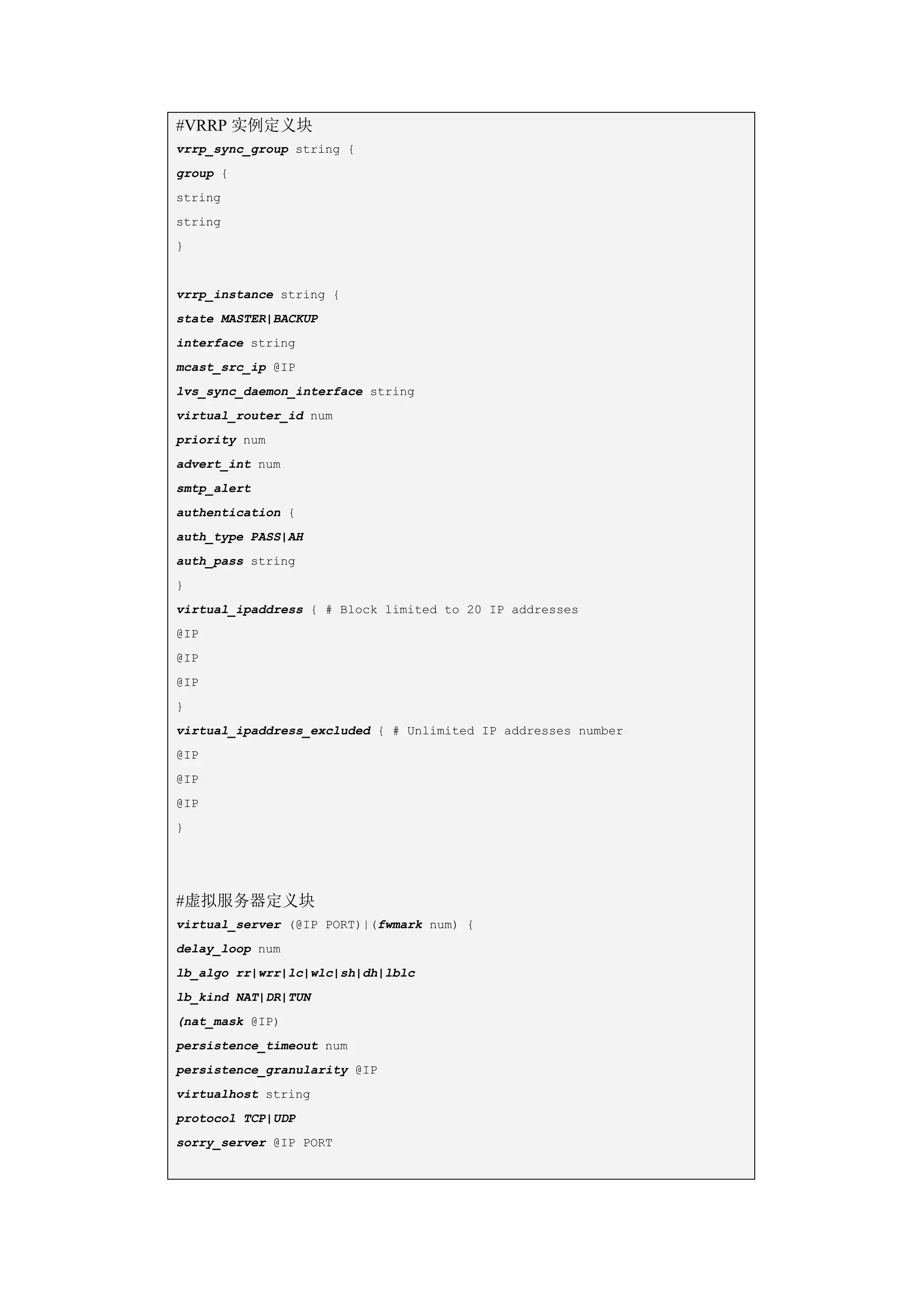 #VRRP 实例定义块
vrrp_sync_group string {
group {
string
string
}


vrrp_instance string {
state MASTER|BACKUP
interface string
mcast_src_ip @IP
lvs_sync_daemon_interface string
virtual_router_id num
priority num
advert_int num
smtp_alert
authentication {
auth_type PASS|AH
auth_pass string
}
virtual_ipaddress { # Block limited to 20 IP addresses
@IP
@IP
@IP
}
virtual_ipaddress_excluded { # Unlimited IP addresses number
@IP
@IP
@IP
}




#虚拟服务器定义块
virtual_server (@IP PORT)|(fwmark num) {
delay_loop num
lb_algo rr|wrr|lc|wlc|sh|dh|lblc
lb_kind NAT|DR|TUN
(nat_mask @IP)
persistence_timeout num
persistence_granularity @IP
virtualhost string
protocol TCP|UDP
sorry_server @IP PORT
 