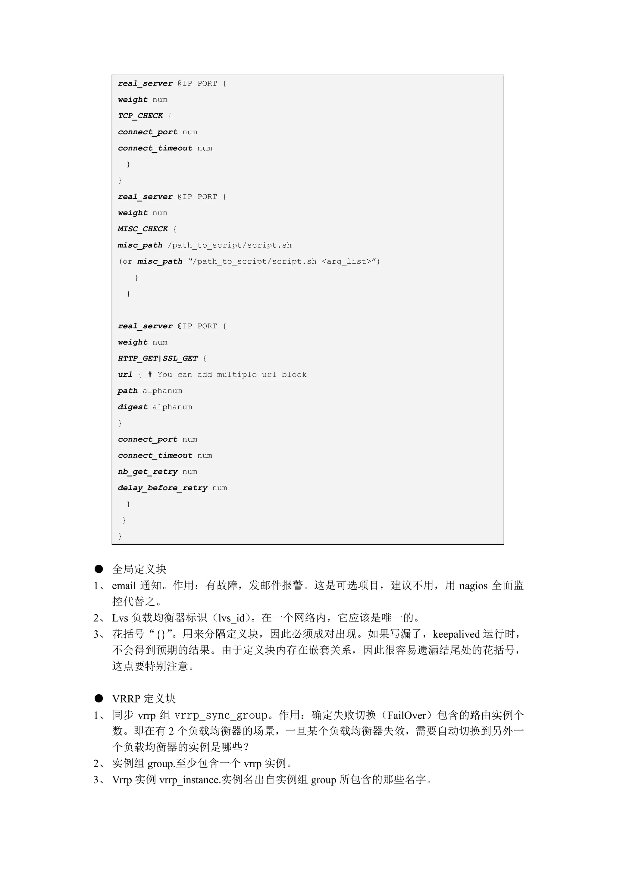 real_server @IP PORT {
   weight num
   TCP_CHECK {
   connect_port num
   connect_timeout num
       }
   }
   real_server @IP PORT {
   weight num
   MISC_CHECK {
   misc_path /path_to_script/script.sh
   (or misc_path “/path_to_script/script.sh <arg_list>”)
           }
       }


   real_server @IP PORT {
   weight num
   HTTP_GET|SSL_GET {
   url { # You can add multiple url block
   path alphanum
   digest alphanum
   }
   connect_port num
   connect_timeout num
   nb_get_retry num
   delay_before_retry num
       }
   }
   }



● 全局定义块
1、 email 通知。作用：有故障，发邮件报警。这是可选项目，建议不用，用 nagios 全面监
   控代替之。
2、 Lvs 负载均衡器标识（lvs_id）。在一个网络内，它应该是唯一的。
3、 花括号“{}”  。用来分隔定义块，因此必须成对出现。如果写漏了，keepalived 运行时，
   不会得到预期的结果。由于定义块内存在嵌套关系，因此很容易遗漏结尾处的花括号，
   这点要特别注意。

● VRRP 定义块
1、 同步 vrrp 组 vrrp_sync_group。作用：确定失败切换（FailOver）包含的路由实例个
   数。即在有 2 个负载均衡器的场景，一旦某个负载均衡器失效，需要自动切换到另外一
   个负载均衡器的实例是哪些？
2、 实例组 group.至少包含一个 vrrp 实例。
3、 Vrrp 实例 vrrp_instance.实例名出自实例组 group 所包含的那些名字。
 