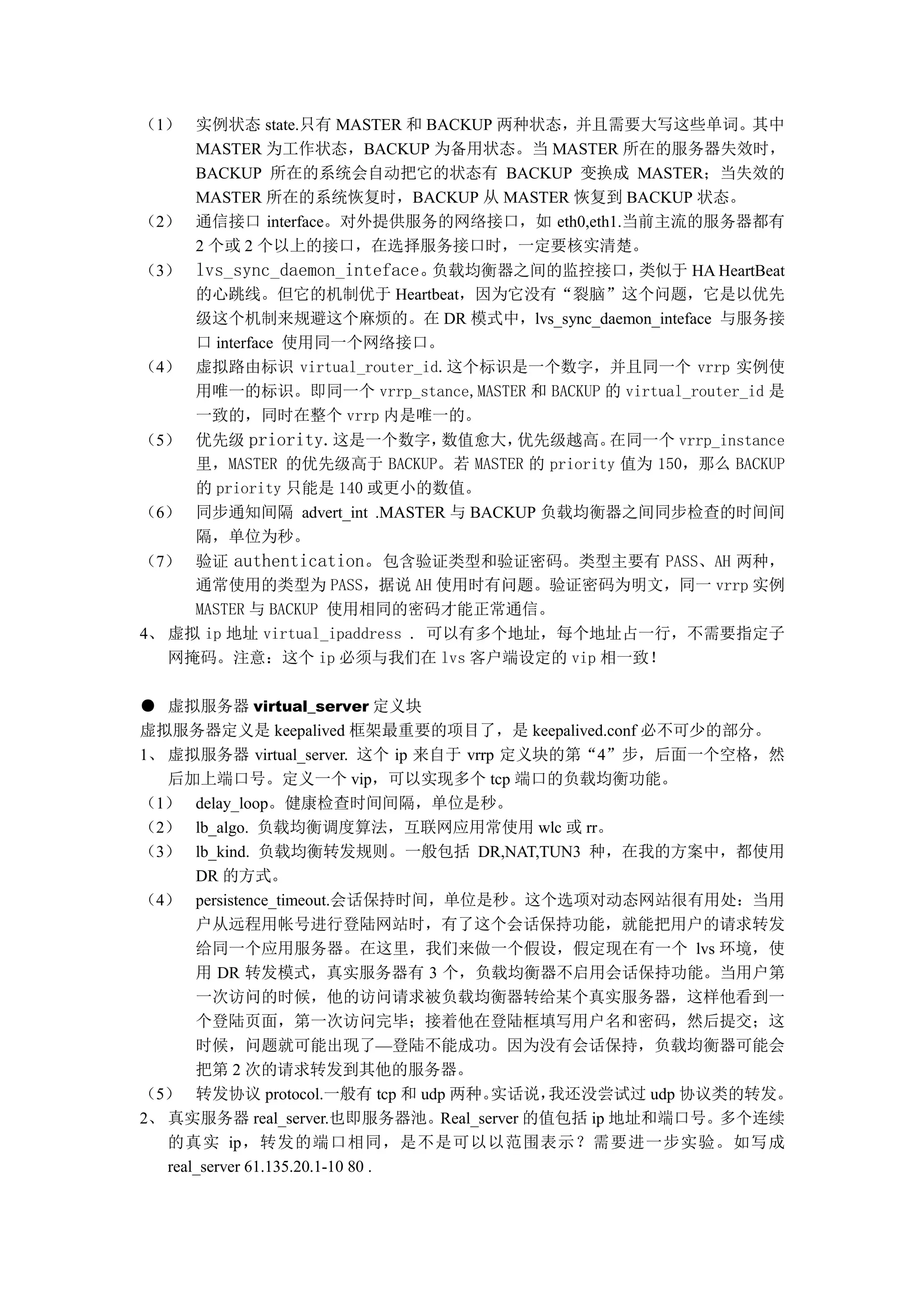 （1） 实例状态 state.只有 MASTER 和 BACKUP 两种状态，并且需要大写这些单词。其中
    MASTER 为工作状态，BACKUP 为备用状态。当 MASTER 所在的服务器失效时，
    BACKUP 所在的系统会自动把它的状态有 BACKUP 变换成 MASTER；当失效的
    MASTER 所在的系统恢复时，BACKUP 从 MASTER 恢复到 BACKUP 状态。
（2） 通信接口 interface。对外提供服务的网络接口，如 eth0,eth1.当前主流的服务器都有
    2 个或 2 个以上的接口，在选择服务接口时，一定要核实清楚。
（3） lvs_sync_daemon_inteface。负载均衡器之间的监控接口，      类似于 HA HeartBeat
    的心跳线。但它的机制优于 Heartbeat，因为它没有“裂脑”这个问题，它是以优先
    级这个机制来规避这个麻烦的。在 DR 模式中，lvs_sync_daemon_inteface 与服务接
    口 interface 使用同一个网络接口。
（4） 虚拟路由标识 virtual_router_id.这个标识是一个数字，并且同一个 vrrp 实例使
    用唯一的标识。即同一个 vrrp_stance,MASTER 和 BACKUP 的 virtual_router_id 是
    一致的，同时在整个 vrrp 内是唯一的。
（5） 优先级 priority.这是一个数字，     数值愈大，  优先级越高。   在同一个 vrrp_instance
    里，MASTER 的优先级高于 BACKUP。若 MASTER 的 priority 值为 150，那么 BACKUP
    的 priority 只能是 140 或更小的数值。
（6） 同步通知间隔 advert_int .MASTER 与 BACKUP 负载均衡器之间同步检查的时间间
    隔，单位为秒。
（7） 验证 authentication。包含验证类型和验证密码。类型主要有 PASS、AH 两种，
     通常使用的类型为 PASS，据说 AH 使用时有问题。验证密码为明文，同一 vrrp 实例
     MASTER 与 BACKUP 使用相同的密码才能正常通信。
4、 虚拟 ip 地址 virtual_ipaddress . 可以有多个地址，每个地址占一行，不需要指定子
   网掩码。注意：这个 ip 必须与我们在 lvs 客户端设定的 vip 相一致！

● 虚拟服务器 virtual_server 定义块
虚拟服务器定义是 keepalived 框架最重要的项目了，是 keepalived.conf 必不可少的部分。
1、 虚拟服务器 virtual_server. 这个 ip 来自于 vrrp 定义块的第“4”步，后面一个空格，然
   后加上端口号。定义一个 vip，可以实现多个 tcp 端口的负载均衡功能。
（1） delay_loop。健康检查时间间隔，单位是秒。
（2） lb_algo. 负载均衡调度算法，互联网应用常使用 wlc 或 rr。
（3） lb_kind. 负载均衡转发规则。一般包括 DR,NAT,TUN3 种，在我的方案中，都使用
       DR 的方式。
（4） persistence_timeout.会话保持时间，单位是秒。这个选项对动态网站很有用处：当用
       户从远程用帐号进行登陆网站时，有了这个会话保持功能，就能把用户的请求转发
       给同一个应用服务器。在这里，我们来做一个假设，假定现在有一个 lvs 环境，使
       用 DR 转发模式，真实服务器有 3 个，负载均衡器不启用会话保持功能。当用户第
       一次访问的时候，他的访问请求被负载均衡器转给某个真实服务器，这样他看到一
       个登陆页面，第一次访问完毕；接着他在登陆框填写用户名和密码，然后提交；这
       时候，问题就可能出现了—登陆不能成功。因为没有会话保持，负载均衡器可能会
       把第 2 次的请求转发到其他的服务器。
（5） 转发协议 protocol.一般有 tcp 和 udp 两种。    实话说，我还没尝试过 udp 协议类的转发。
2、 真实服务器 real_server.也即服务器池。Real_server 的值包括 ip 地址和端口号。多个连续
   的真实 ip，转发的端口相同，是不是可以以范围表示？需要进一步实验。如写成
   real_server 61.135.20.1-10 80 .
 