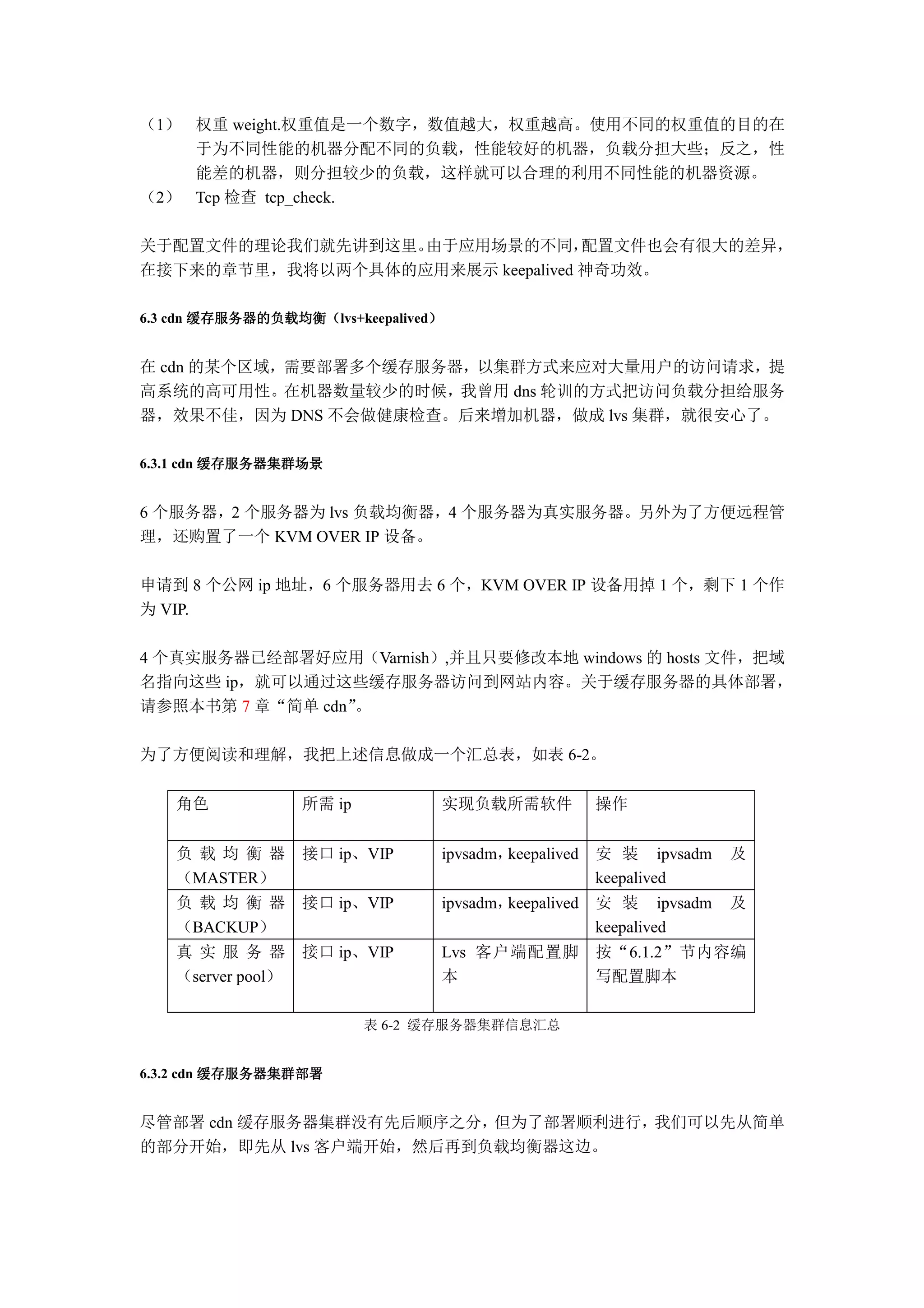 （1） 权重 weight.权重值是一个数字，数值越大，权重越高。使用不同的权重值的目的在
    于为不同性能的机器分配不同的负载，性能较好的机器，负载分担大些；反之，性
    能差的机器，则分担较少的负载，这样就可以合理的利用不同性能的机器资源。
（2） Tcp 检查 tcp_check.

关于配置文件的理论我们就先讲到这里。由于应用场景的不同，      配置文件也会有很大的差异，
在接下来的章节里，我将以两个具体的应用来展示 keepalived 神奇功效。

        缓存服务器的负载均衡（
6.3 cdn 缓存服务器的负载均衡（lvs+keepalived）
                                 ）


在 cdn 的某个区域，需要部署多个缓存服务器，以集群方式来应对大量用户的访问请求，提
高系统的高可用性。在机器数量较少的时候，我曾用 dns 轮训的方式把访问负载分担给服务
器，效果不佳，因为 DNS 不会做健康检查。后来增加机器，做成 lvs 集群，就很安心了。

          缓存服务器集群场景
6.3.1 cdn 缓存服务器集群场景


6 个服务器，2 个服务器为 lvs 负载均衡器，4 个服务器为真实服务器。另外为了方便远程管
理，还购置了一个 KVM OVER IP 设备。

申请到 8 个公网 ip 地址，6 个服务器用去 6 个，KVM OVER IP 设备用掉 1 个，剩下 1 个作
为 VIP.

4 个真实服务器已经部署好应用（Varnish）,并且只要修改本地 windows 的 hosts 文件，把域
名指向这些 ip，就可以通过这些缓存服务器访问到网站内容。关于缓存服务器的具体部署，
请参照本书第 7 章“简单 cdn”。

为了方便阅读和理解，我把上述信息做成一个汇总表，如表 6-2。

    角色              所需 ip         实现负载所需软件             操作


    负 载 均 衡 器       接口 ip、VIP     ipvsadm，keepalived   安 装 ipvsadm   及
    （MASTER）                                           keepalived
    负 载 均 衡 器       接口 ip、VIP     ipvsadm，keepalived   安 装 ipvsadm   及
    （BACKUP）                                           keepalived
    真 实 服 务 器       接口 ip、VIP     Lvs 客户端配置脚           按“6.1.2”节内容编
    （server pool）                 本                    写配置脚本

                            表 6-2 缓存服务器集群信息汇总


          缓存服务器集群部署
6.3.2 cdn 缓存服务器集群部署


尽管部署 cdn 缓存服务器集群没有先后顺序之分，但为了部署顺利进行，我们可以先从简单
的部分开始，即先从 lvs 客户端开始，然后再到负载均衡器这边。
 