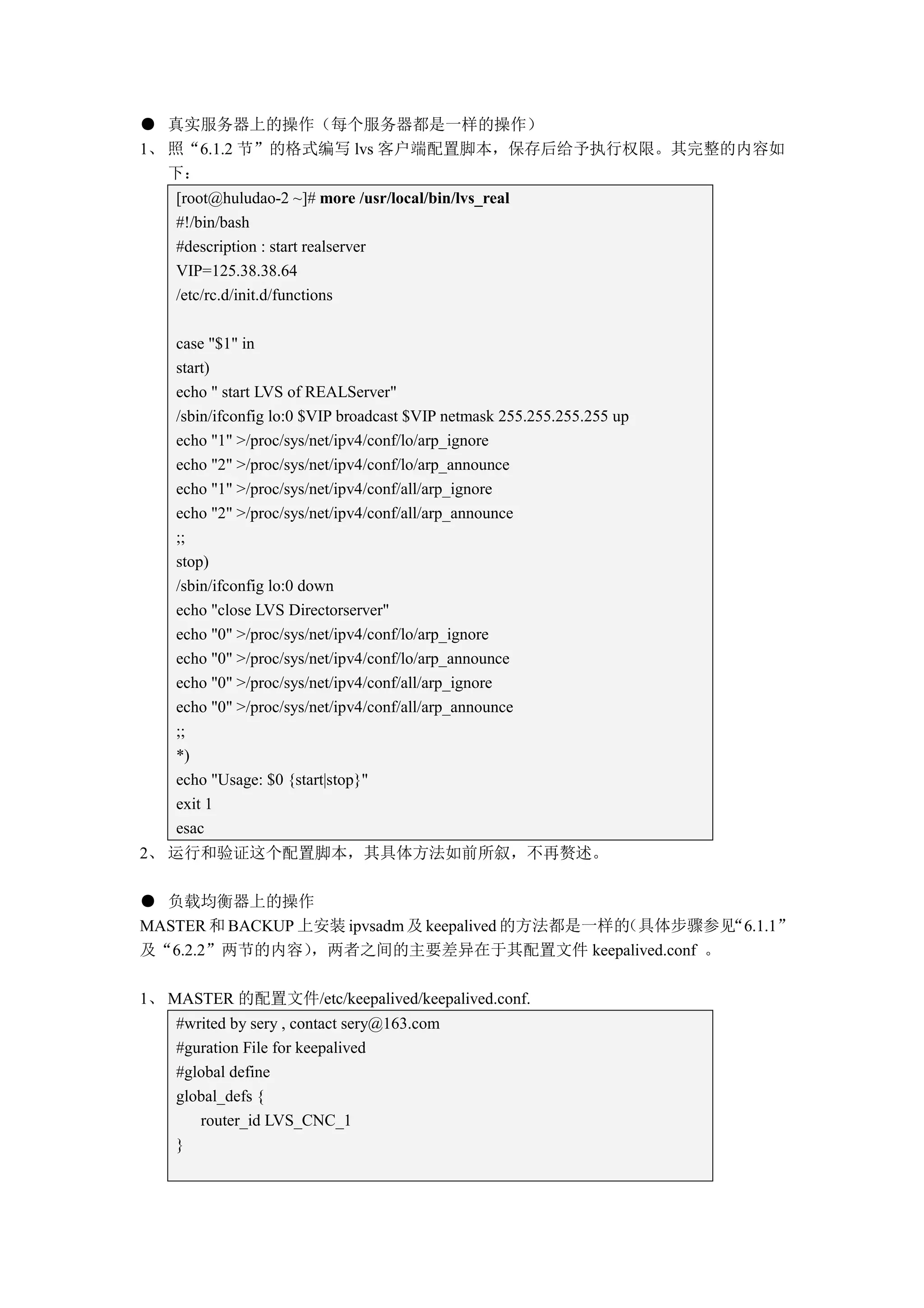 ● 真实服务器上的操作（每个服务器都是一样的操作）
1、 照“6.1.2 节”的格式编写 lvs 客户端配置脚本，保存后给予执行权限。其完整的内容如
   下：
    [root@huludao-2 ~]# more /usr/local/bin/lvs_real
    #!/bin/bash
    #description : start realserver
    VIP=125.38.38.64
    /etc/rc.d/init.d/functions

    case "$1" in
    start)
    echo " start LVS of REALServer"
    /sbin/ifconfig lo:0 $VIP broadcast $VIP netmask 255.255.255.255 up
    echo "1" >/proc/sys/net/ipv4/conf/lo/arp_ignore
    echo "2" >/proc/sys/net/ipv4/conf/lo/arp_announce
    echo "1" >/proc/sys/net/ipv4/conf/all/arp_ignore
    echo "2" >/proc/sys/net/ipv4/conf/all/arp_announce
    ;;
    stop)
    /sbin/ifconfig lo:0 down
    echo "close LVS Directorserver"
    echo "0" >/proc/sys/net/ipv4/conf/lo/arp_ignore
    echo "0" >/proc/sys/net/ipv4/conf/lo/arp_announce
    echo "0" >/proc/sys/net/ipv4/conf/all/arp_ignore
    echo "0" >/proc/sys/net/ipv4/conf/all/arp_announce
    ;;
    *)
    echo "Usage: $0 {start|stop}"
    exit 1
    esac
2、 运行和验证这个配置脚本，其具体方法如前所叙，不再赘述。

● 负载均衡器上的操作
MASTER 和 BACKUP 上安装 ipvsadm 及 keepalived 的方法都是一样的
                                                （具体步骤参见“6.1.1”
及“6.2.2”两节的内容）   ，两者之间的主要差异在于其配置文件 keepalived.conf 。

1、 MASTER 的配置文件/etc/keepalived/keepalived.conf.
    #writed by sery , contact sery@163.com
    #guration File for keepalived
    #global define
    global_defs {
       router_id LVS_CNC_1
    }
 