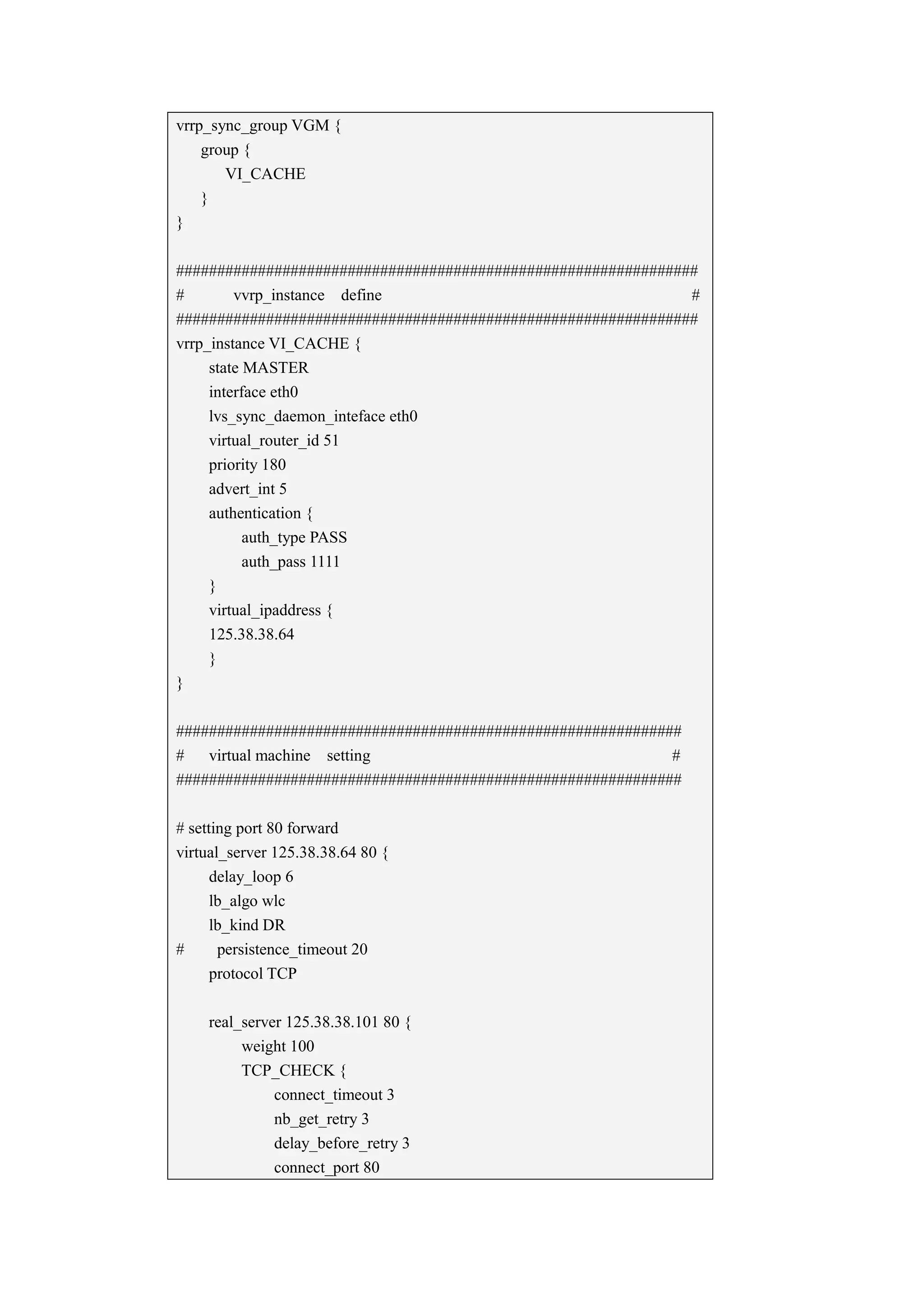 vrrp_sync_group VGM {
    group {
       VI_CACHE
    }
}

################################################################
#        vvrp_instance define                                  #
################################################################
vrrp_instance VI_CACHE {
     state MASTER
     interface eth0
     lvs_sync_daemon_inteface eth0
     virtual_router_id 51
     priority 180
     advert_int 5
     authentication {
           auth_type PASS
           auth_pass 1111
     }
     virtual_ipaddress {
     125.38.38.64
     }
}

##############################################################
#   virtual machine setting                                  #
##############################################################

# setting port 80 forward
virtual_server 125.38.38.64 80 {
      delay_loop 6
      lb_algo wlc
      lb_kind DR
#      persistence_timeout 20
      protocol TCP

    real_server 125.38.38.101 80 {
         weight 100
         TCP_CHECK {
              connect_timeout 3
              nb_get_retry 3
              delay_before_retry 3
              connect_port 80
 