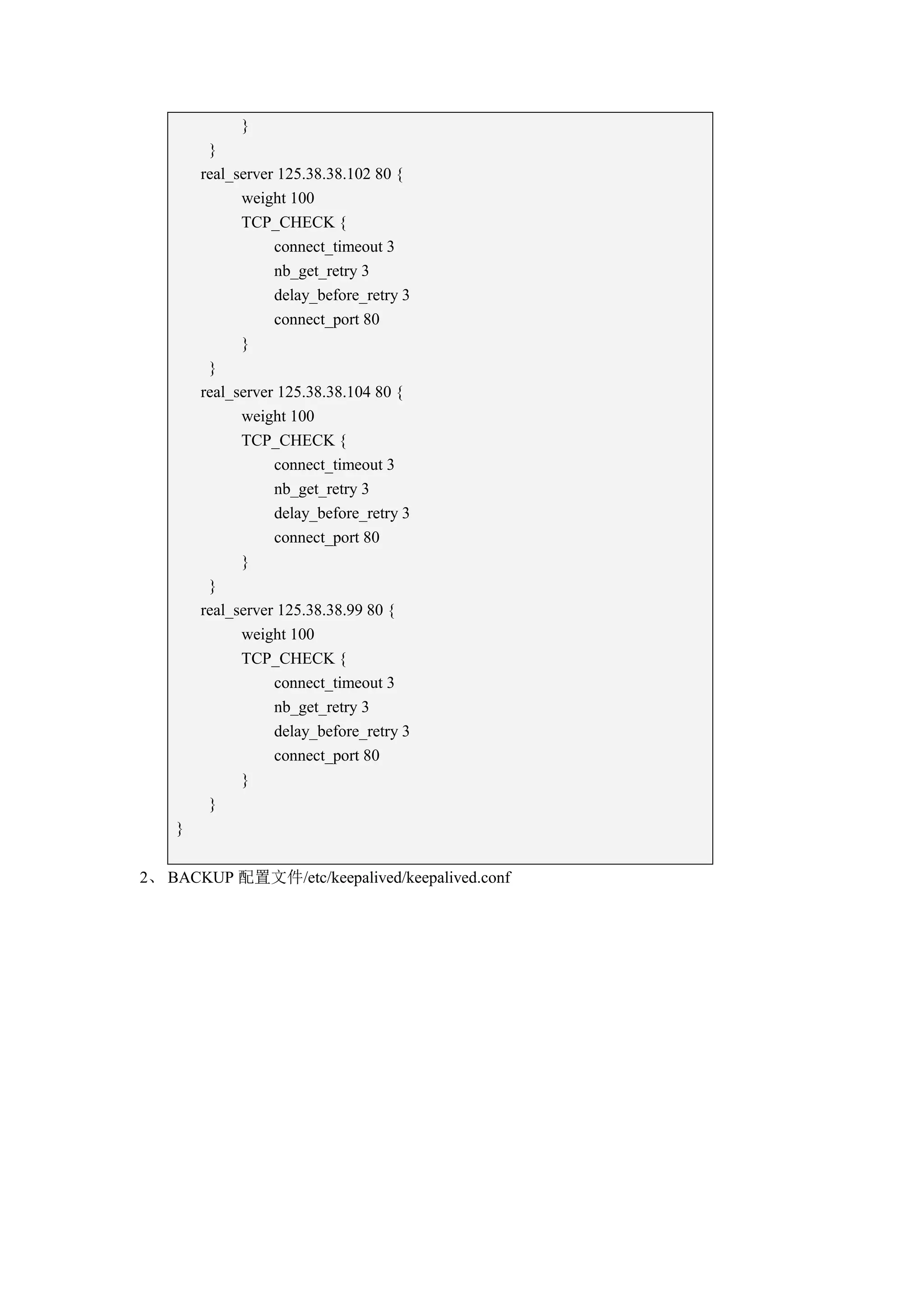 }
         }
        real_server 125.38.38.102 80 {
              weight 100
              TCP_CHECK {
                   connect_timeout 3
                   nb_get_retry 3
                   delay_before_retry 3
                   connect_port 80
              }
         }
        real_server 125.38.38.104 80 {
              weight 100
              TCP_CHECK {
                   connect_timeout 3
                   nb_get_retry 3
                   delay_before_retry 3
                   connect_port 80
              }
         }
        real_server 125.38.38.99 80 {
              weight 100
              TCP_CHECK {
                   connect_timeout 3
                   nb_get_retry 3
                   delay_before_retry 3
                   connect_port 80
              }
         }
    }


2、 BACKUP 配置文件/etc/keepalived/keepalived.conf
 