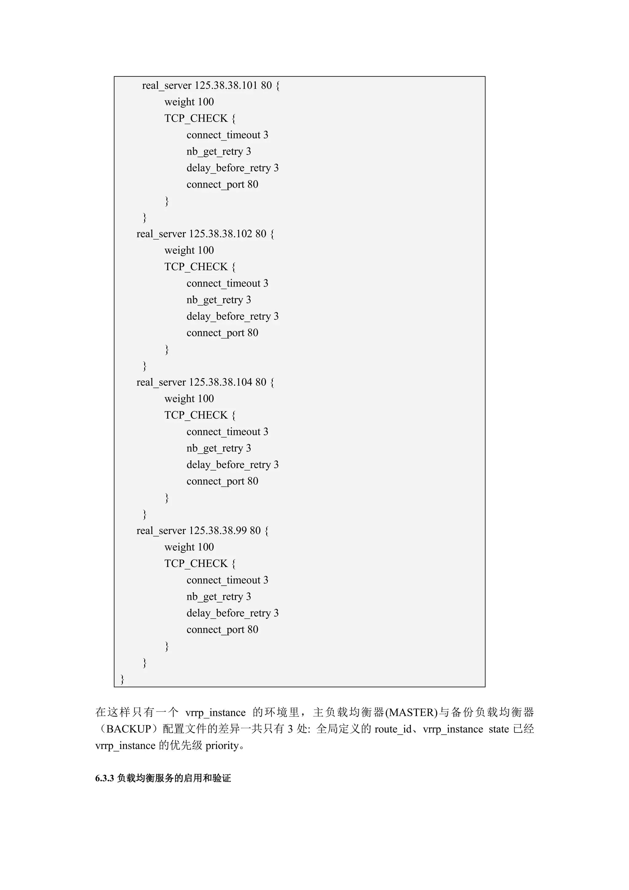real_server 125.38.38.101 80 {
             weight 100
             TCP_CHECK {
                  connect_timeout 3
                  nb_get_retry 3
                  delay_before_retry 3
                  connect_port 80
             }
        }
       real_server 125.38.38.102 80 {
             weight 100
             TCP_CHECK {
                  connect_timeout 3
                  nb_get_retry 3
                  delay_before_retry 3
                  connect_port 80
             }
        }
       real_server 125.38.38.104 80 {
             weight 100
             TCP_CHECK {
                  connect_timeout 3
                  nb_get_retry 3
                  delay_before_retry 3
                  connect_port 80
             }
        }
       real_server 125.38.38.99 80 {
             weight 100
             TCP_CHECK {
                  connect_timeout 3
                  nb_get_retry 3
                  delay_before_retry 3
                  connect_port 80
             }
        }
   }


在这样只有一个 vrrp_instance 的环境里，主负载均衡器(MASTER)与备份负载均衡器
（BACKUP）配置文件的差异一共只有 3 处: 全局定义的 route_id、vrrp_instance state 已经
vrrp_instance 的优先级 priority。

6.3.3 负载均衡服务的启用和验证
 