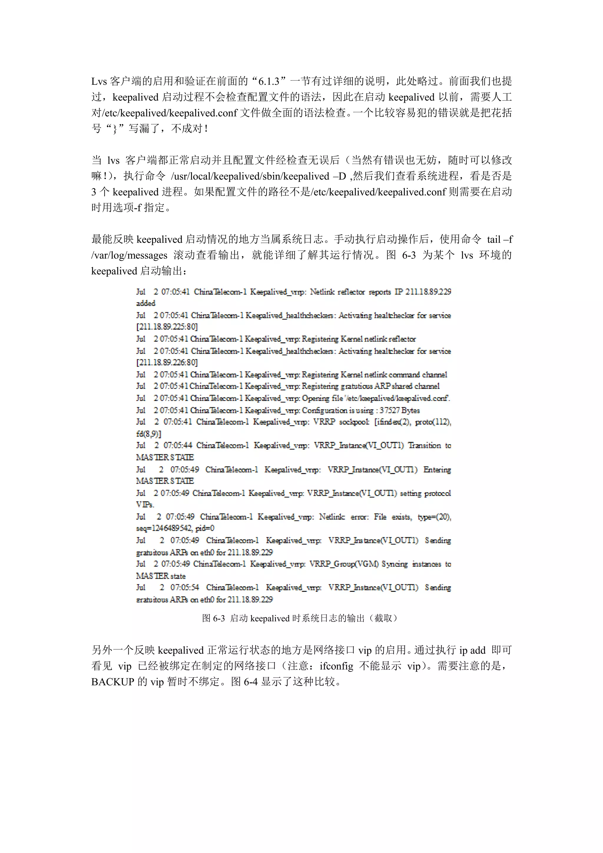 Lvs 客户端的启用和验证在前面的“6.1.3”一节有过详细的说明，此处略过。前面我们也提
过，keepalived 启动过程不会检查配置文件的语法，因此在启动 keepalived 以前，需要人工
对/etc/keepalived/keepalived.conf 文件做全面的语法检查。一个比较容易犯的错误就是把花括
号“}”写漏了，不成对！

当 lvs 客户端都正常启动并且配置文件经检查无误后（当然有错误也无妨，随时可以修改
嘛！，执行命令 /usr/local/keepalived/sbin/keepalived –D ,然后我们查看系统进程，看是否是
   ）
3 个 keepalived 进程。如果配置文件的路径不是/etc/keepalived/keepalived.conf 则需要在启动
时用选项-f 指定。

最能反映 keepalived 启动情况的地方当属系统日志。手动执行启动操作后，使用命令 tail –f
/var/log/messages 滚动查看输出，就能详细了解其运行情况。图 6-3 为某个 lvs 环境的
keepalived 启动输出：




                 图 6-3 启动 keepalived 时系统日志的输出（截取）


另外一个反映 keepalived 正常运行状态的地方是网络接口 vip 的启用。通过执行 ip add 即可
看见 vip 已经被绑定在制定的网络接口（注意：ifconfig 不能显示 vip）。需要注意的是，
BACKUP 的 vip 暂时不绑定。图 6-4 显示了这种比较。
 