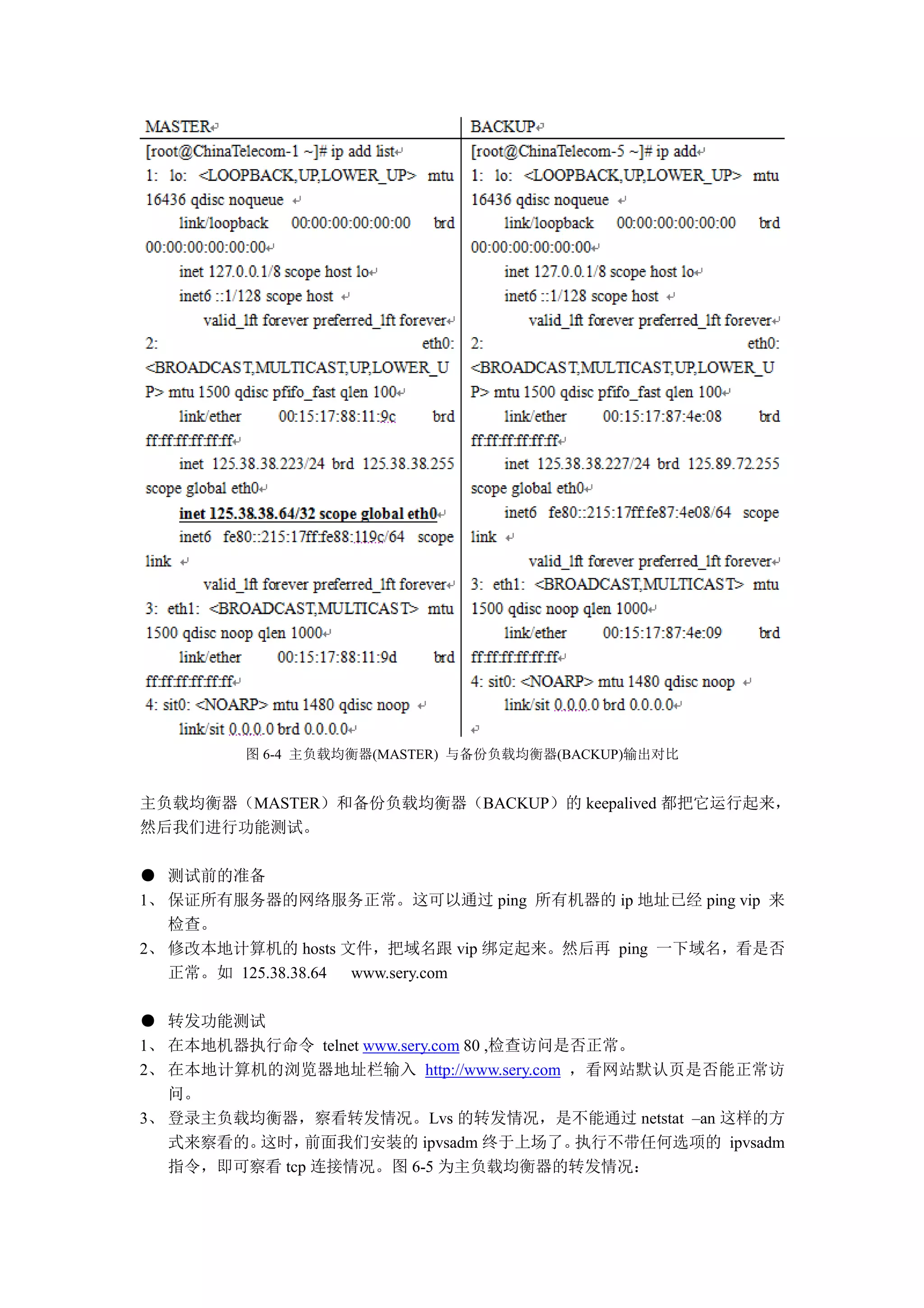 图 6-4 主负载均衡器(MASTER) 与备份负载均衡器(BACKUP)输出对比


主负载均衡器（MASTER）和备份负载均衡器（BACKUP）的 keepalived 都把它运行起来，
然后我们进行功能测试。

● 测试前的准备
1、 保证所有服务器的网络服务正常。这可以通过 ping 所有机器的 ip 地址已经 ping vip 来
   检查。
2、 修改本地计算机的 hosts 文件，把域名跟 vip 绑定起来。然后再 ping 一下域名，看是否
   正常。如 125.38.38.64 www.sery.com

● 转发功能测试
1、 在本地机器执行命令 telnet www.sery.com 80 ,检查访问是否正常。
2、 在本地计算机的浏览器地址栏输入 http://www.sery.com ，看网站默认页是否能正常访
   问。
3、 登录主负载均衡器，察看转发情况。Lvs 的转发情况，是不能通过 netstat –an 这样的方
   式来察看的。这时，  前面我们安装的 ipvsadm 终于上场了。      执行不带任何选项的 ipvsadm
   指令，即可察看 tcp 连接情况。图 6-5 为主负载均衡器的转发情况：
 