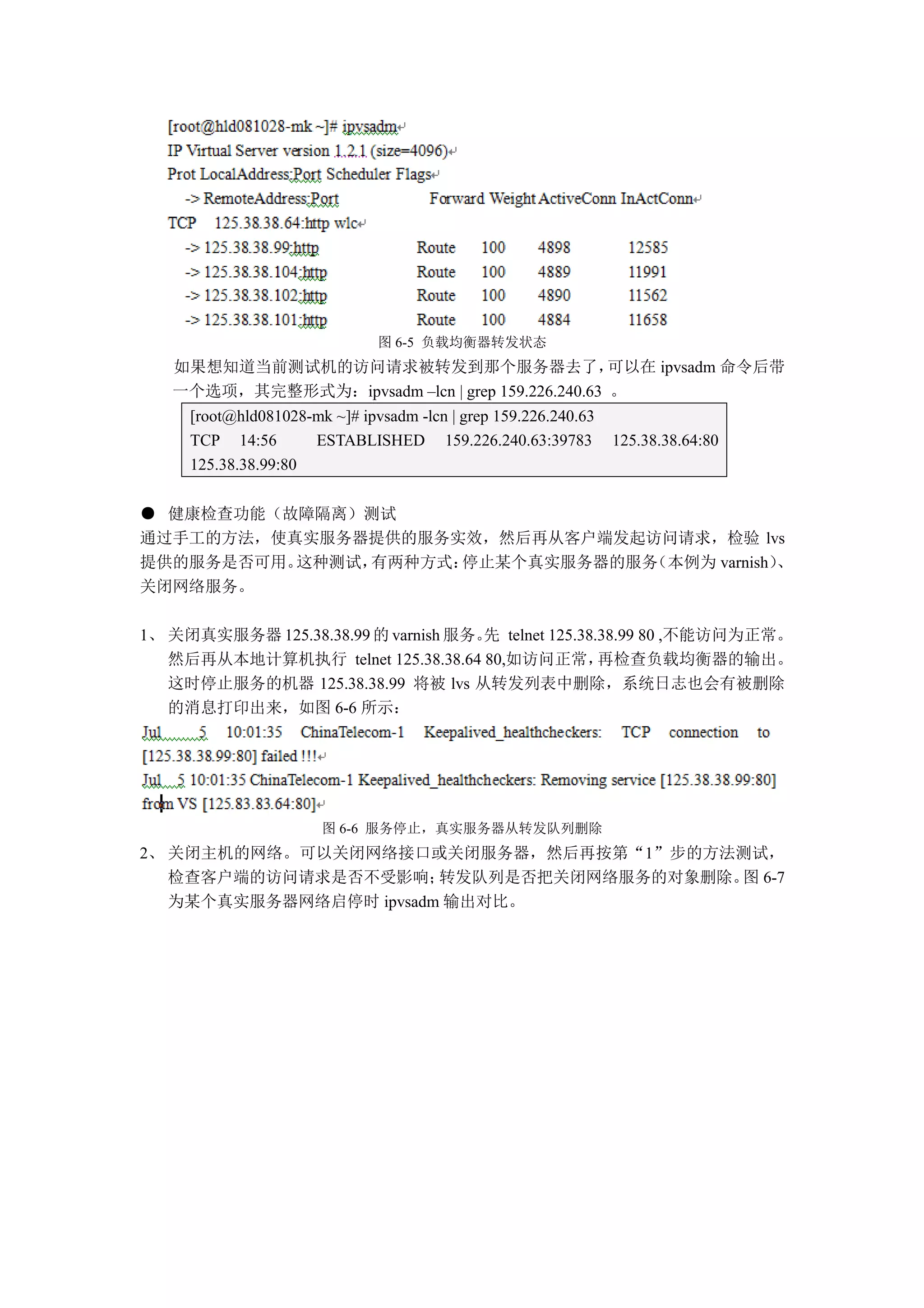 图 6-5 负载均衡器转发状态
   如果想知道当前测试机的访问请求被转发到那个服务器去了，                    可以在 ipvsadm 命令后带
   一个选项，其完整形式为：ipvsadm –lcn | grep 159.226.240.63 。
     [root@hld081028-mk ~]# ipvsadm -lcn | grep 159.226.240.63
     TCP 14:56       ESTABLISHED 159.226.240.63:39783            125.38.38.64:80
     125.38.38.99:80


● 健康检查功能（故障隔离）测试
通过手工的方法，使真实服务器提供的服务实效，然后再从客户端发起访问请求，检验 lvs
提供的服务是否可用。这种测试，有两种方式：停止某个真实服务器的服务（本例为 varnish）、
关闭网络服务。

1、 关闭真实服务器 125.38.38.99 的 varnish 服务。 telnet 125.38.38.99 80 ,不能访问为正常。
                                    先
   然后再从本地计算机执行 telnet 125.38.38.64 80,如访问正常，        再检查负载均衡器的输出。
   这时停止服务的机器 125.38.38.99 将被 lvs 从转发列表中删除，系统日志也会有被删除
   的消息打印出来，如图 6-6 所示：




                       图 6-6 服务停止，真实服务器从转发队列删除
2、 关闭主机的网络。可以关闭网络接口或关闭服务器，然后再按第“1”步的方法测试，
   检查客户端的访问请求是否不受影响；    转发队列是否把关闭网络服务的对象删除。 6-7
                                           图
   为某个真实服务器网络启停时 ipvsadm 输出对比。
 