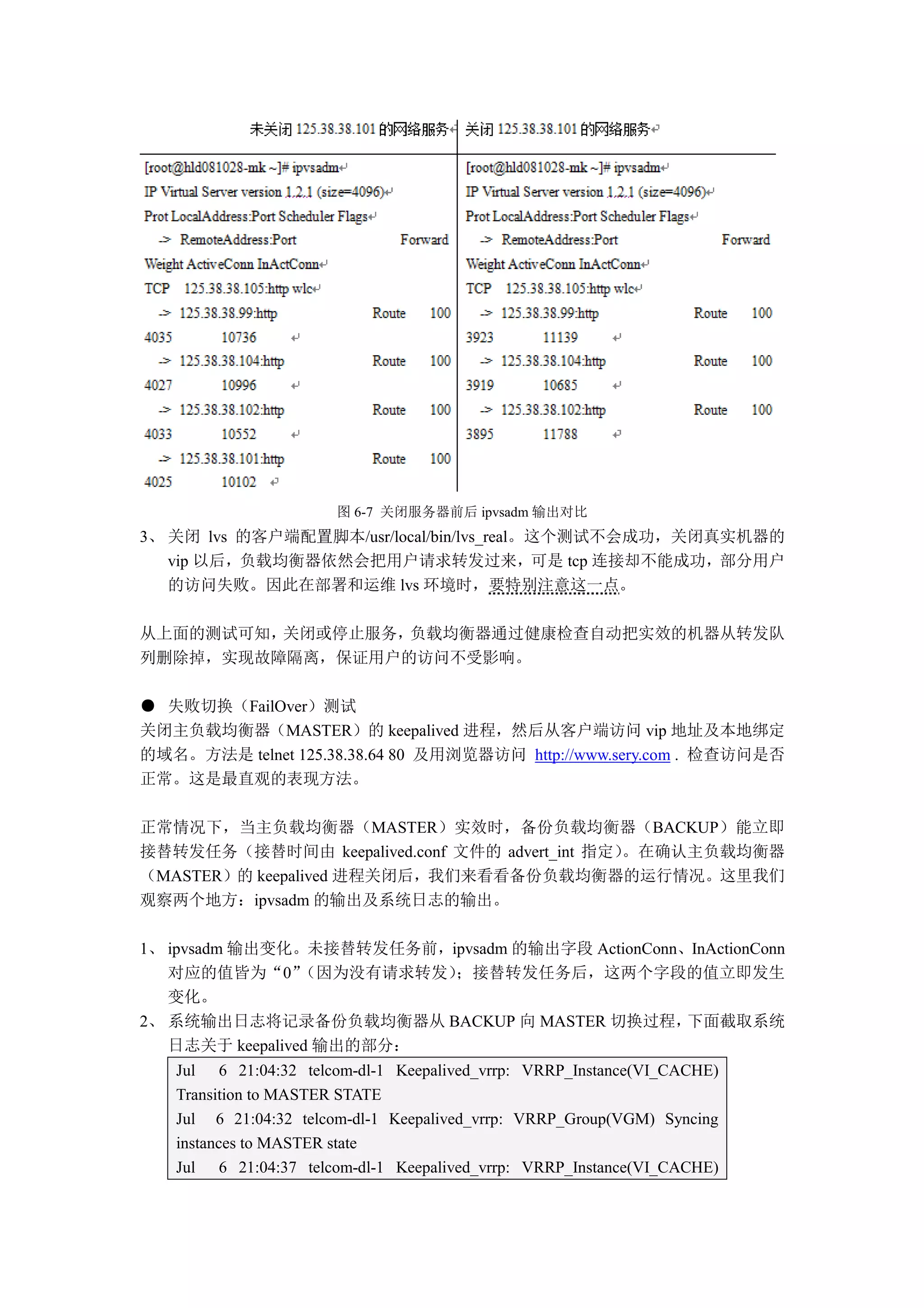 图 6-7 关闭服务器前后 ipvsadm 输出对比
3、 关闭 lvs 的客户端配置脚本/usr/local/bin/lvs_real。这个测试不会成功，关闭真实机器的
   vip 以后，负载均衡器依然会把用户请求转发过来，可是 tcp 连接却不能成功，部分用户
   的访问失败。因此在部署和运维 lvs 环境时，要特别注意这一点。

从上面的测试可知，关闭或停止服务，负载均衡器通过健康检查自动把实效的机器从转发队
列删除掉，实现故障隔离，保证用户的访问不受影响。

● 失败切换（FailOver）测试
关闭主负载均衡器（MASTER）的 keepalived 进程，然后从客户端访问 vip 地址及本地绑定
的域名。方法是 telnet 125.38.38.64 80 及用浏览器访问 http://www.sery.com . 检查访问是否
正常。这是最直观的表现方法。

正常情况下，当主负载均衡器（MASTER）实效时，备份负载均衡器（BACKUP）能立即
接替转发任务（接替时间由 keepalived.conf 文件的 advert_int 指定）。在确认主负载均衡器
（MASTER）的 keepalived 进程关闭后，我们来看看备份负载均衡器的运行情况。这里我们
观察两个地方：ipvsadm 的输出及系统日志的输出。

1、 ipvsadm 输出变化。未接替转发任务前，ipvsadm 的输出字段 ActionConn、InActionConn
   对应的值皆为“0”     （因为没有请求转发）；接替转发任务后，这两个字段的值立即发生
   变化。
2、 系统输出日志将记录备份负载均衡器从 BACKUP 向 MASTER 切换过程，        下面截取系统
   日志关于 keepalived 输出的部分：
   Jul 6 21:04:32 telcom-dl-1 Keepalived_vrrp: VRRP_Instance(VI_CACHE)
   Transition to MASTER STATE
   Jul 6 21:04:32 telcom-dl-1 Keepalived_vrrp: VRRP_Group(VGM) Syncing
   instances to MASTER state
   Jul 6 21:04:37 telcom-dl-1 Keepalived_vrrp: VRRP_Instance(VI_CACHE)
 
