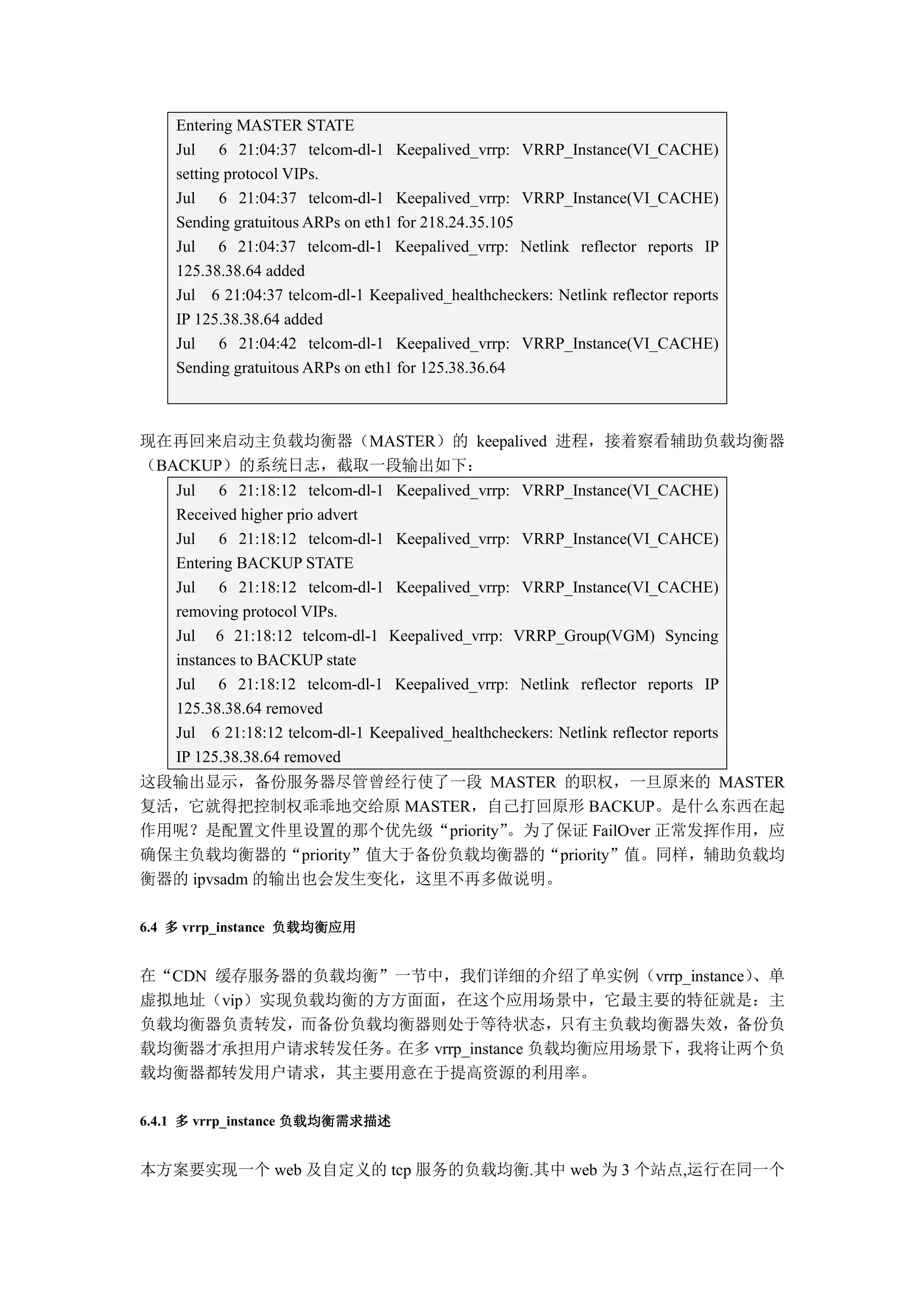 Entering MASTER STATE
    Jul 6 21:04:37 telcom-dl-1 Keepalived_vrrp: VRRP_Instance(VI_CACHE)
    setting protocol VIPs.
    Jul 6 21:04:37 telcom-dl-1 Keepalived_vrrp: VRRP_Instance(VI_CACHE)
    Sending gratuitous ARPs on eth1 for 218.24.35.105
    Jul 6 21:04:37 telcom-dl-1 Keepalived_vrrp: Netlink reflector reports IP
    125.38.38.64 added
    Jul 6 21:04:37 telcom-dl-1 Keepalived_healthcheckers: Netlink reflector reports
    IP 125.38.38.64 added
    Jul 6 21:04:42 telcom-dl-1 Keepalived_vrrp: VRRP_Instance(VI_CACHE)
    Sending gratuitous ARPs on eth1 for 125.38.36.64



现在再回来启动主负载均衡器（MASTER）的 keepalived 进程，接着察看辅助负载均衡器
（BACKUP）的系统日志，截取一段输出如下：
    Jul 6 21:18:12 telcom-dl-1 Keepalived_vrrp: VRRP_Instance(VI_CACHE)
    Received higher prio advert
    Jul 6 21:18:12 telcom-dl-1 Keepalived_vrrp: VRRP_Instance(VI_CAHCE)
    Entering BACKUP STATE
    Jul 6 21:18:12 telcom-dl-1 Keepalived_vrrp: VRRP_Instance(VI_CACHE)
    removing protocol VIPs.
    Jul 6 21:18:12 telcom-dl-1 Keepalived_vrrp: VRRP_Group(VGM) Syncing
    instances to BACKUP state
    Jul 6 21:18:12 telcom-dl-1 Keepalived_vrrp: Netlink reflector reports IP
    125.38.38.64 removed
    Jul 6 21:18:12 telcom-dl-1 Keepalived_healthcheckers: Netlink reflector reports
    IP 125.38.38.64 removed
这段输出显示，备份服务器尽管曾经行使了一段 MASTER 的职权，一旦原来的 MASTER
复活，它就得把控制权乖乖地交给原 MASTER，自己打回原形 BACKUP。是什么东西在起
作用呢？是配置文件里设置的那个优先级“priority”。为了保证 FailOver 正常发挥作用，应
确保主负载均衡器的“priority”值大于备份负载均衡器的“priority”值。同样，辅助负载均
衡器的 ipvsadm 的输出也会发生变化，这里不再多做说明。

6.4 多 vrrp_instance 负载均衡应用


在“CDN 缓存服务器的负载均衡”一节中，我们详细的介绍了单实例（vrrp_instance）、单
虚拟地址（vip）实现负载均衡的方方面面，在这个应用场景中，它最主要的特征就是：主
负载均衡器负责转发，而备份负载均衡器则处于等待状态，只有主负载均衡器失效，备份负
载均衡器才承担用户请求转发任务。在多 vrrp_instance 负载均衡应用场景下，我将让两个负
载均衡器都转发用户请求，其主要用意在于提高资源的利用率。

                      负载均衡需求描述
6.4.1 多 vrrp_instance 负载均衡需求描述


本方案要实现一个 web 及自定义的 tcp 服务的负载均衡.其中 web 为 3 个站点,运行在同一个
 