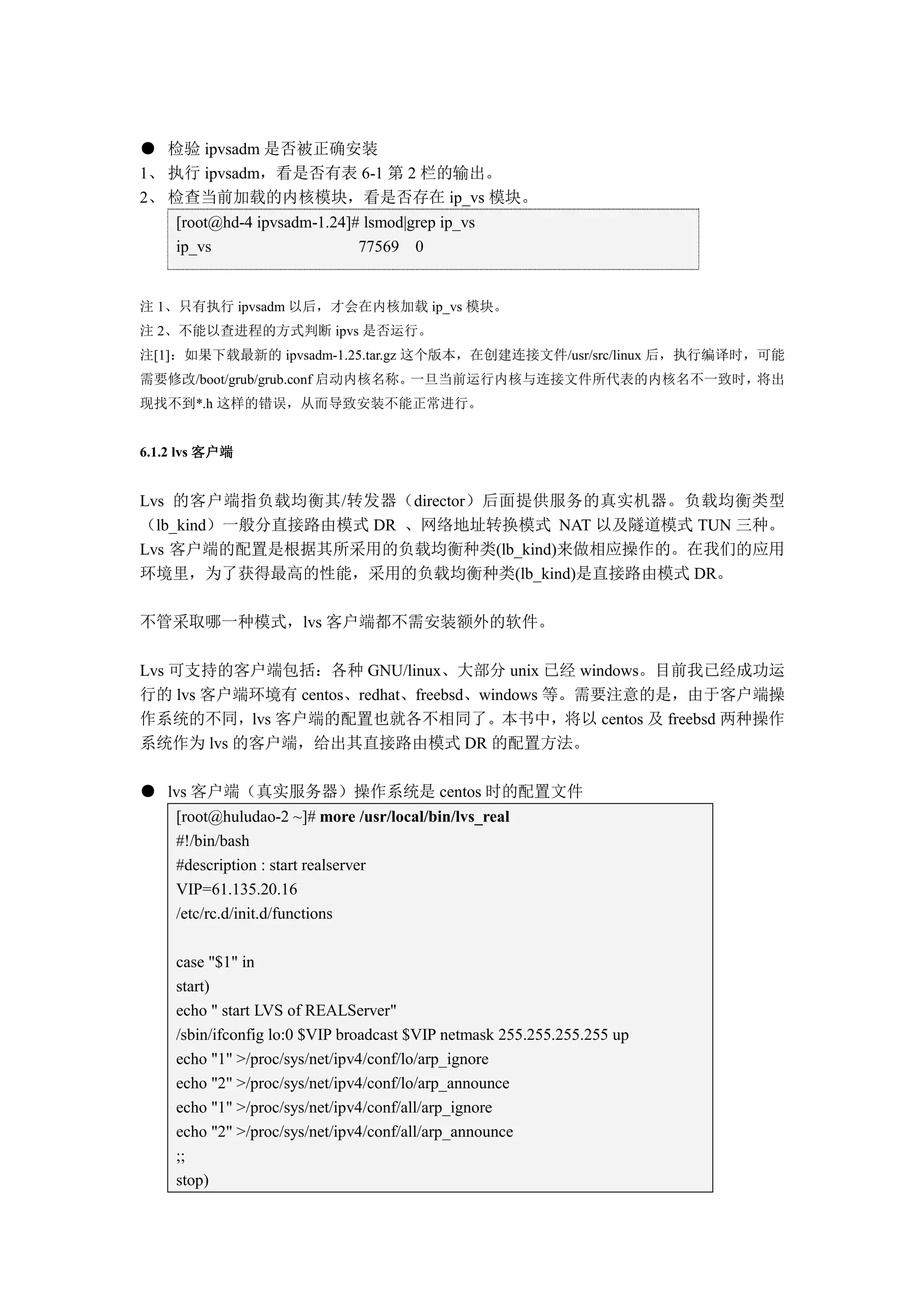 ● 检验 ipvsadm 是否被正确安装
1、 执行 ipvsadm，看是否有表 6-1 第 2 栏的输出。
2、 检查当前加载的内核模块，看是否存在 ip_vs 模块。
     [root@hd-4 ipvsadm-1.24]# lsmod|grep ip_vs
     ip_vs                    77569 0


注 1、只有执行 ipvsadm 以后，才会在内核加载 ip_vs 模块。
注 2、不能以查进程的方式判断 ipvs 是否运行。
注[1]：如果下载最新的 ipvsadm-1.25.tar.gz 这个版本，在创建连接文件/usr/src/linux 后，执行编译时，可能
需要修改/boot/grub/grub.conf 启动内核名称。一旦当前运行内核与连接文件所代表的内核名不一致时，将出
现找不到*.h 这样的错误，从而导致安装不能正常进行。


6.1.2 lvs 客户端


Lvs 的客户端指负载均衡其/转发器（director）后面提供服务的真实机器。负载均衡类型
（lb_kind）一般分直接路由模式 DR 、网络地址转换模式 NAT 以及隧道模式 TUN 三种。
Lvs 客户端的配置是根据其所采用的负载均衡种类(lb_kind)来做相应操作的。在我们的应用
环境里，为了获得最高的性能，采用的负载均衡种类(lb_kind)是直接路由模式 DR。

不管采取哪一种模式，lvs 客户端都不需安装额外的软件。

Lvs 可支持的客户端包括：各种 GNU/linux、大部分 unix 已经 windows。目前我已经成功运
行的 lvs 客户端环境有 centos、redhat、freebsd、windows 等。需要注意的是，由于客户端操
作系统的不同，lvs 客户端的配置也就各不相同了。本书中，将以 centos 及 freebsd 两种操作
系统作为 lvs 的客户端，给出其直接路由模式 DR 的配置方法。

● lvs 客户端（真实服务器）操作系统是 centos 时的配置文件
     [root@huludao-2 ~]# more /usr/local/bin/lvs_real
     #!/bin/bash
     #description : start realserver
     VIP=61.135.20.16
     /etc/rc.d/init.d/functions

     case "$1" in
     start)
     echo " start LVS of REALServer"
     /sbin/ifconfig lo:0 $VIP broadcast $VIP netmask 255.255.255.255 up
     echo "1" >/proc/sys/net/ipv4/conf/lo/arp_ignore
     echo "2" >/proc/sys/net/ipv4/conf/lo/arp_announce
     echo "1" >/proc/sys/net/ipv4/conf/all/arp_ignore
     echo "2" >/proc/sys/net/ipv4/conf/all/arp_announce
     ;;
     stop)
 